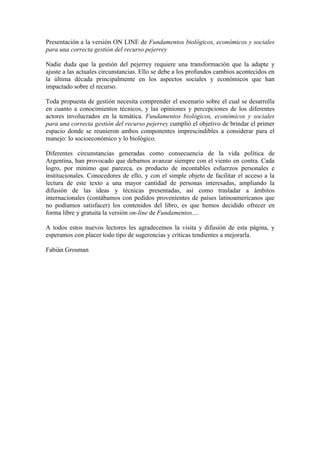 Presentación a la versión ON LINE de Fundamentos biológicos, económicos y sociales
para una correcta gestión del recurso pejerrey
Nadie duda que la gestión del pejerrey requiere una transformación que la adapte y
ajuste a las actuales circunstancias. Ello se debe a los profundos cambios acontecidos en
la última década principalmente en los aspectos sociales y económicos que han
impactado sobre el recurso.
Toda propuesta de gestión necesita comprender el escenario sobre el cual se desarrolla
en cuanto a conocimientos técnicos, y las opiniones y percepciones de los diferentes
actores involucrados en la temática. Fundamentos biológicos, económicos y sociales
para una correcta gestión del recurso pejerrey cumplió el objetivo de brindar el primer
espacio donde se reunieron ambos componentes imprescindibles a considerar para el
manejo: lo socioeconómico y lo biológico.
Diferentes circunstancias generadas como consecuencia de la vida política de
Argentina, han provocado que debamos avanzar siempre con el viento en contra. Cada
logro, por mínimo que parezca, es producto de incontables esfuerzos personales e
institucionales. Conocedores de ello, y con el simple objeto de facilitar el acceso a la
lectura de este texto a una mayor cantidad de personas interesadas, ampliando la
difusión de las ideas y técnicas presentadas, así como trasladar a ámbitos
internacionales (contábamos con pedidos provenientes de países latinoamericanos que
no podíamos satisfacer) los contenidos del libro, es que hemos decidido ofrecer en
forma libre y gratuita la versión on-line de Fundamentos....
A todos estos nuevos lectores les agradecemos la visita y difusión de esta página, y
esperamos con placer todo tipo de sugerencias y críticas tendientes a mejorarla.
Fabián Grosman
 