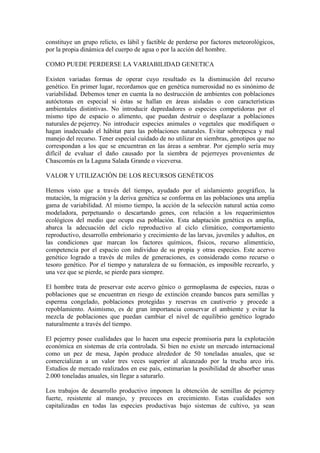 constituye un grupo relicto, es lábil y factible de perderse por factores meteorológicos,
por la propia dinámica del cuerpo de agua o por la acción del hombre.
COMO PUEDE PERDERSE LA VARIABILIDAD GENETICA
Existen variadas formas de operar cuyo resultado es la disminución del recurso
genético. En primer lugar, recordamos que en genética numerosidad no es sinónimo de
variabilidad. Debemos tener en cuenta la no destrucción de ambientes con poblaciones
autóctonas en especial si éstas se hallan en áreas aisladas o con características
ambientales distintivas. No introducir depredadores o especies competidoras por el
mismo tipo de espacio o alimento, que puedan destruir o desplazar a poblaciones
naturales de pejerrey. No introducir especies animales o vegetales que modifiquen o
hagan inadecuado el hábitat para las poblaciones naturales. Evitar sobrepesca y mal
manejo del recurso. Tener especial cuidado de no utilizar en siembras, genotipos que no
correspondan a los que se encuentran en las áreas a sembrar. Por ejemplo sería muy
difícil de evaluar el daño causado por la siembra de pejerreyes provenientes de
Chascomús en la Laguna Salada Grande o viceversa.
VALOR Y UTILIZACIÓN DE LOS RECURSOS GENÉTICOS
Hemos visto que a través del tiempo, ayudado por el aislamiento geográfico, la
mutación, la migración y la deriva genética se conforma en las poblaciones una amplia
gama de variabilidad. Al mismo tiempo, la acción de la selección natural actúa como
modeladora, perpetuando o descartando genes, con relación a los requerimientos
ecológicos del medio que ocupa esa población. Esta adaptación genética es amplia,
abarca la adecuación del ciclo reproductivo al ciclo climático, comportamiento
reproductivo, desarrollo embrionario y crecimiento de las larvas, juveniles y adultos, en
las condiciones que marcan los factores químicos, físicos, recurso alimenticio,
competencia por el espacio con individuo de su propia y otras especies. Este acervo
genético logrado a través de miles de generaciones, es considerado como recurso o
tesoro genético. Por el tiempo y naturaleza de su formación, es imposible recrearlo, y
una vez que se pierde, se pierde para siempre.
El hombre trata de preservar este acervo génico o germoplasma de especies, razas o
poblaciones que se encuentran en riesgo de extinción creando bancos para semillas y
esperma congelado, poblaciones protegidas y reservas en cautiverio y procede a
repoblamiento. Asimismo, es de gran importancia conservar el ambiente y evitar la
mezcla de poblaciones que puedan cambiar el nivel de equilibrio genético logrado
naturalmente a través del tiempo.
El pejerrey posee cualidades que lo hacen una especie promisoria para la explotación
económica en sistemas de cría controlada. Si bien no existe un mercado internacional
como un pez de mesa, Japón produce alrededor de 50 toneladas anuales, que se
comercializan a un valor tres veces superior al alcanzado por la trucha arco iris.
Estudios de mercado realizados en ese país, estimarían la posibilidad de absorber unas
2.000 toneladas anuales, sin llegar a saturarlo.
Los trabajos de desarrollo productivo imponen la obtención de semillas de pejerrey
fuerte, resistente al manejo, y precoces en crecimiento. Estas cualidades son
capitalizadas en todas las especies productivas bajo sistemas de cultivo, ya sean
 