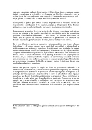 vegetales o animales, mediante dos procesos: a) Selección de líneas o razas que puedan
inducir transgénicos y poliploides. b) Obtención de híbridos industriales, con la
utilización de dos o varias líneas o razas parentales. Esta tecnología representa en maíz,
sorgo, girasol y otros cereales la mayor parte de la producción mundial.
Como punto de partida para ambos sistemas de producción es necesario realizar un
relevamiento o identificación de los recursos genéticos y diferenciación de las distintas
poblaciones, para lo cual se utilizan los marcadores genéticos ya mencionados.
Posteriormente se evalúan de forma productiva las distintas poblaciones, teniendo en
cuenta su genotipo y las posibles correlaciones establecidas entre los marcadores
genéticos y características productivas. Por último, se realizan selecciones de
líneas, para la fijación de caracteres específicos de producción y la obtención de
híbridos industriales, por cruzamiento de líneas, razas y hasta especies entre sí.
En el caso del pejerrey existen al menos tres vertientes genéticas para obtener híbridos
industriales, y al mismo tiempo lograr rusticidad, precocidad y adaptabilidad a
ambientes extremos: a) Pejerrey patagónico, de ambientes fríos y templados. Se conoce
su cruzamiento natural y artificial con el pejerrey de Buenos Aires. b) Pejerrey marino.
Adaptado naturalmente al agua dulce o baja salinidad. De acuerdo a los resultados de
Salada Grande se cruza naturalmente con el pejerrey de Buenos Aires y c) Pejerrey de
Buenos Aires, de amplia adaptabilidad respecto a la temperatura y salinidad. Se lo cría
comercialmente con éxito en Japón. Asimismo es necesario estudiar la posible inclusión
en un sistema de producción de híbridos al pejerrey marino O. laticlavia debido a su
similitud con el pejerrey patagónico.
Quizás nos parezca cargado de utopía una línea de pensamiento orientada a la
identificación, diferenciación y conservación del genoplasma del pejerrey por un lado y
a la implementación de técnicas de producción en una especie propia de Argentina. Sin
embargo, debemos recordar a nuestra nutria o coipo, la chinchilla y otras especies
autóctonas que fueron desarrollas genéticamente en el exterior y luego importamos la
tecnología (a precios altos) para la producción en cautiverio. Tenemos un grupo de
especies de pejerrey, dividido en poblaciones que constituyen un verdadero tesoro
biológico, debemos conservarlo, estudiarlo y evaluar todo su potencial, como un
patrimonio no solamente nacional, sino también de la humanidad y de las generaciones
futuras.
____________________________
Nota del editor: Véase la bibliografía general utilizada en la sección "Bibliografía" del
libro)
 