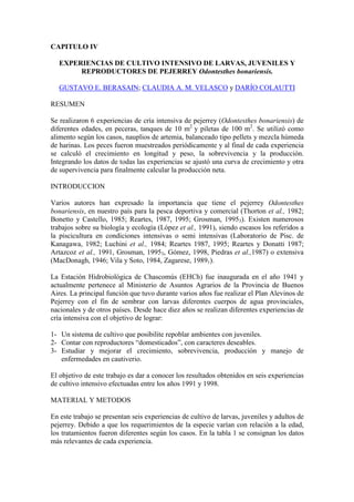 CAPITULO IV
EXPERIENCIAS DE CULTIVO INTENSIVO DE LARVAS, JUVENILES Y
REPRODUCTORES DE PEJERREY Odontesthes bonariensis.
GUSTAVO E. BERASAIN; CLAUDIA A. M. VELASCO y DARÍO COLAUTTI
RESUMEN
Se realizaron 6 experiencias de cría intensiva de pejerrey (Odontesthes bonariensis) de
diferentes edades, en peceras, tanques de 10 m2
y piletas de 100 m2
. Se utilizó como
alimento según los casos, nauplios de artemia, balanceado tipo pellets y mezcla húmeda
de harinas. Los peces fueron muestreados periódicamente y al final de cada experiencia
se calculó el crecimiento en longitud y peso, la sobrevivencia y la producción.
Integrando los datos de todas las experiencias se ajustó una curva de crecimiento y otra
de supervivencia para finalmente calcular la producción neta.
INTRODUCCION
Varios autores han expresado la importancia que tiene el pejerrey Odontesthes
bonariensis, en nuestro país para la pesca deportiva y comercial (Thorton et al., 1982;
Bonetto y Castello, 1985; Reartes, 1987, 1995; Grosman, 19953). Existen numerosos
trabajos sobre su biología y ecología (López et al., 1991), siendo escasos los referidos a
la piscicultura en condiciones intensivas o semi intensivas (Laboratorio de Pisc. de
Kanagawa, 1982; Luchini et al., 1984; Reartes 1987, 1995; Reartes y Donatti 1987;
Artazcoz et al., 1991, Grosman, 19953, Gómez, 1998, Piedras et al.,1987) o extensiva
(MacDonagh, 1946; Vila y Soto, 1984, Zagarese, 19891).
La Estación Hidrobiológica de Chascomús (EHCh) fue inaugurada en el año 1941 y
actualmente pertenece al Ministerio de Asuntos Agrarios de la Provincia de Buenos
Aires. La principal función que tuvo durante varios años fue realizar el Plan Alevinos de
Pejerrey con el fin de sembrar con larvas diferentes cuerpos de agua provinciales,
nacionales y de otros países. Desde hace diez años se realizan diferentes experiencias de
cría intensiva con el objetivo de lograr:
1- Un sistema de cultivo que posibilite repoblar ambientes con juveniles.
2- Contar con reproductores “domesticados”, con caracteres deseables.
3- Estudiar y mejorar el crecimiento, sobrevivencia, producción y manejo de
enfermedades en cautiverio.
El objetivo de este trabajo es dar a conocer los resultados obtenidos en seis experiencias
de cultivo intensivo efectuadas entre los años 1991 y 1998.
MATERIAL Y METODOS
En este trabajo se presentan seis experiencias de cultivo de larvas, juveniles y adultos de
pejerrey. Debido a que los requerimientos de la especie varían con relación a la edad,
los tratamientos fueron diferentes según los casos. En la tabla 1 se consignan los datos
más relevantes de cada experiencia.
 