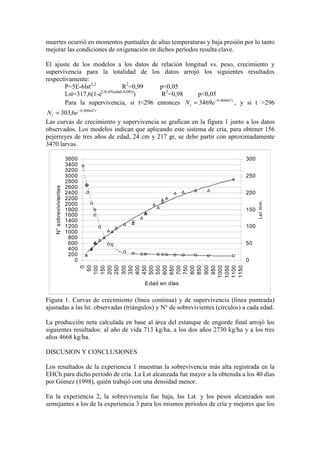 muertes ocurrió en momentos puntuales de altas temperaturas y baja presión por lo tanto
mejorar las condiciones de oxigenación en dichos períodos resulta clave.
El ajuste de los modelos a los datos de relación longitud vs. peso, crecimiento y
supervivencia para la totalidad de los datos arrojó los siguientes resultados
respectivamente:
P=5E-6lst3,2
R2
=0,99 p<0,05
Lst=317,6(1-e(-0,45(edad-0,08))
) R2
=0,98 p<0,05
Para la supervivencia, si t<296 entonces t
t e
N 008867
,
0
3469 −
= , y si t >296
t
t e
N 000647
,
0
6
,
303 −
=
Las curvas de crecimiento y supervivencia se grafican en la figura 1 junto a los datos
observados. Los modelos indican que aplicando este sistema de cría, para obtener 156
pejerreyes de tres años de edad, 24 cm y 217 gr, se debe partir con aproximadamente
3470 larvas.
0
200
400
600
800
1000
1200
1400
1600
1800
2000
2200
2400
2600
2800
3000
3200
3400
3600
0
50
100
150
200
250
300
350
400
450
500
550
600
650
700
750
800
850
900
950
1000
1050
1100
1150
Edad en días
N°
sobrevivivientes
0
50
100
150
200
250
300
Ls
t
mm
.
Figura 1. Curvas de crecimiento (línea continua) y de supervivencia (línea punteada)
ajustadas a las lst. observadas (triángulos) y N° de sobrevivientes (círculos) a cada edad.
La producción neta calculada en base al área del estanque de engorde final arrojó los
siguientes resultados: al año de vida 713 kg/ha, a los dos años 2730 kg/ha y a los tres
años 4668 kg/ha.
DISCUSION Y CONCLUSIONES
Los resultados de la experiencia 1 muestran la sobrevivencia más alta registrada en la
EHCh para dicho período de cría. La Lst alcanzada fue mayor a la obtenida a los 40 días
por Gómez (1998), quién trabajó con una densidad menor.
En la experiencia 2, la sobrevivencia fue baja, las Lst. y los pesos alcanzados son
semejantes a los de la experiencia 3 para los mismos períodos de cría y mejores que los
 