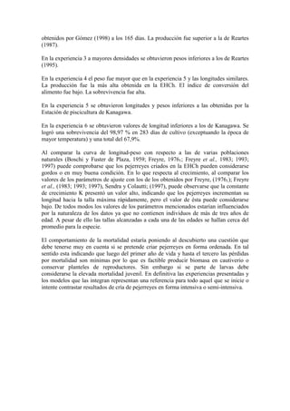obtenidos por Gómez (1998) a los 165 días. La producción fue superior a la de Reartes
(1987).
En la experiencia 3 a mayores densidades se obtuvieron pesos inferiores a los de Reartes
(1995).
En la experiencia 4 el peso fue mayor que en la experiencia 5 y las longitudes similares.
La producción fue la más alta obtenida en la EHCh. El índice de conversión del
alimento fue bajo. La sobrevivencia fue alta.
En la experiencia 5 se obtuvieron longitudes y pesos inferiores a las obtenidas por la
Estación de piscicultura de Kanagawa.
En la experiencia 6 se obtuvieron valores de longitud inferiores a los de Kanagawa. Se
logró una sobrevivencia del 98,97 % en 283 días de cultivo (exceptuando la época de
mayor temperatura) y una total del 67,9%.
Al comparar la curva de longitud-peso con respecto a las de varias poblaciones
naturales (Boschi y Fuster de Plaza, 1959; Freyre, 19761; Freyre et al., 1983; 1993;
1997) puede comprobarse que los pejerreyes criados en la EHCh pueden considerarse
gordos o en muy buena condición. En lo que respecta al crecimiento, al comparar los
valores de los parámetros de ajuste con los de los obtenidos por Freyre, (19761); Freyre
et al., (1983; 1993; 1997), Sendra y Colautti; (1997), puede observarse que la constante
de crecimiento K presentó un valor alto, indicando que los pejerreyes incrementan su
longitud hacia la talla máxima rápidamente, pero el valor de ésta puede considerarse
bajo. De todos modos los valores de los parámetros mencionados estarían influenciados
por la naturaleza de los datos ya que no contienen individuos de más de tres años de
edad. A pesar de ello las tallas alcanzadas a cada una de las edades se hallan cerca del
promedio para la especie.
El comportamiento de la mortalidad estaría poniendo al descubierto una cuestión que
debe tenerse muy en cuenta si se pretende criar pejerreyes en forma ordenada. En tal
sentido esta indicando que luego del primer año de vida y hasta el tercero las pérdidas
por mortalidad son mínimas por lo que es factible producir biomasa en cautiverio o
conservar planteles de reproductores. Sin embargo si se parte de larvas debe
considerarse la elevada mortalidad juvenil. En definitiva las experiencias presentadas y
los modelos que las integran representan una referencia para todo aquel que se inicie o
intente contrastar resultados de cría de pejerreyes en forma intensiva o semi-intensiva.
 