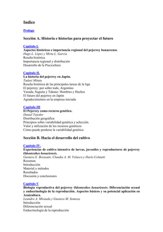 Indice
Prologo
Sección A. Historia e historias para proyectar el futuro
Capítulo I.
Aspectos históricos e importancia regional del pejerrey bonaerense.
Hugo L. López y Mirta L. García
Reseña histórica
Importancia regional y distribución
Desarrollo de la Piscicultura
Capítulo II.
La historia del pejerrey en Japón.
Tadasi Mituta
Reseña histórica de las principales tareas de la liga
El pejerrey: por sobre todo, Argentino
Yasuda, Suguita y Takano: Hombres y Hechos
El futuro del pejerrey en Japón
Agradecimientos en la empresa iniciada
Capítulo III
El Pejerrey como recurso genético.
Daniel Tejedor
Distribución geográfica
Principios sobre variabilidad genética y selección.
Valor y utilización de los recursos genéticos
Cómo puede perderse la variabilidad genética
Sección B. Hacia el desarrollo del cultivo
Capítulo IV.
Experiencias de cultivo intensivo de larvas, juveniles y reproductores de pejerrey
Odontesthes bonariensis.
Gustavo E. Berasain; Claudia A. M. Velasco y Darío Colautti
Resumen
Introducción
Material y métodos
Resultados
Discusión y conclusiones
Capítulo V
Biología reproductiva del pejerrey Odontesthes bonariensis: Diferenciación sexual
y endocrinología de la reproducción. Aspectos básicos y su potencial aplicación en
Acuicultura.
Leandro A. Miranda y Gustavo M. Somoza
Introducción
Diferenciación sexual
Endocrinología de la reproducción
 