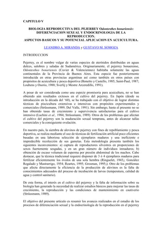 CAPITULO V
BIOLOGIA REPRODUCTIVA DEL PEJERREY Odontesthes bonariensis:
DIFERENCIACION SEXUAL Y ENDOCRINOLOGIA DE LA
REPRODUCCION.
ASPECTOS BASICOS Y SU POTENCIAL APLICACION EN ACUICULTURA.
LEANDRO A. MIRANDA y GUSTAVO M. SOMOZA
INTRODUCCION
Pejerrey, es el nombre vulgar de varias especies de aterínidos distribuidas en aguas
dulces, salobres y saladas de Sudamérica. Originariamente, el pejerrey bonaerense,
Odontesthes bonariensis (Cuvier & Valenciennes) habitaba solamente las aguas
continentales de la Provincia de Buenos Aires. Esta especie fue posteriormente
introducida en otras provincias argentinas así como también en otros países con
propósitos de acuicultura y pesca deportiva (Bonetto y Castello, 1985; Saint-Paul, 1987;
Loubens y Osorio, 1988; Sverlij y Mestre Arceredillo, 1991).
A pesar de ser considerada como una especie promisoria para acuicultura, no se han
obtenido aún resultados exitosos en el cultivo del pejerrey. En Japón (desde su
introducción en la década del ‘60), se ha trabajado con el objetivo de lograr distintas
técnicas de piscicultura extensivas e intensivas con propósitos experimentales y
comerciales (Strüssmann, 1989; Del Valle, 1991). Sin embargo, hasta el presente no se
han obtenido tasas de crecimiento y supervivencia satisfactorias para el cultivo
intensivo (Luchini et al., 1984; Strüssmann, 1989). Otros de los problemas que afectan
el cultivo del pejerrey son la maduración sexual temprana, antes de alcanzar tallas
comerciales y la consiguiente ovulación.
En nuestro país, la siembra de alevinos de pejerrey con fines de repoblamiento y pesca
deportiva, se realiza mediante el uso de técnicas de fertilización artificial poco eficientes
basadas en una laboriosa selección de ejemplares maduros y una ineficiente e
impredecible recolección de sus gametas. Esta metodología presenta también los
siguientes inconvenientes: a) captura de reproductores silvestres en proporciones de
sexos fuertemente sesgadas, y en un gran número de individuos inmaduros; b)
obtención de escaso volumen de esperma por presión abdominal de los machos. Cabe
destacar, que la técnica tradicional requiere disponer de 3 ó 4 ejemplares maduros para
fertilizar eficientemente los óvulos de una sola hembra (Ringuelet, 19432; González
Regalado y Mastrarrigo, 1954; Reartes, 1995; Grosman, 19953). Otro de los problemas
que afecta directamente la eficiencia de la producción de alevinos es la falta de
conocimientos adecuados del proceso de incubación de larvas (temperatura, calidad de
agua y control sanitario).
De esta forma, el interés en el cultivo del pejerrey y la falta de información sobre su
biología han generado la necesidad de realizar estudios básicos para mejorar las tasas de
crecimiento, la reproducción y las condiciones de mantenimiento en cautiverio
(Strüssmann, 1989).
El objetivo del presente artículo es resumir los avances realizados en el estudio de los
procesos de diferenciación sexual y la endocrinología de la reproducción en el pejerrey
 