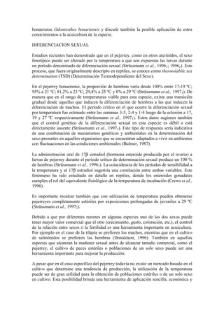 bonaerense Odontesthes bonariensis y discutir también la posible aplicación de estos
conocimientos a la acuicultura de la especie.
DIFERENCIACION SEXUAL
Estudios recientes han demostrado que en el pejerrey, como en otros aterínidos, el sexo
fenotípico puede ser alterado por la temperatura a que son expuestas las larvas durante
un período denominado de diferenciación sexual (Strüssmann et al., 19961; 19962). Este
proceso, que fuera originalmente descripto en reptiles, se conoce como thermolabile sex
determination (TSD) (Determinación Termodependiente del Sexo).
En el pejerrey bonaerense, la proporción de hembras varía desde 100% entre 17-19 ºC;
95% a 21 ºC; 81,2% a 23 ºC; 29,4% a 25 ºC y 0% a 29 ºC (Strüssmann et al., 19971). De
manera que en el rango de temperaturas viable para esta especie, existe una transición
gradual desde aquellas que inducen la diferenciación de hembras a las que inducen la
diferenciación de machos. El período crítico en el que ocurre la diferenciación sexual
por temperatura fue estimado entre las semanas 3-5, 2-4 y 1-4 luego de la eclosión a 17,
19 y 27 ºC respectivamente (Strüssmann et al., 19971). Estos datos sugieren también
que el control genético de la diferenciación sexual en esta especie es débil o está
directamente ausente (Strüssmann et al., 19971). Este tipo de respuesta sería indicativa
de una combinación de mecanismos genéticos y ambientales en la determinación del
sexo presentes en aquellos organismos que se encuentran adaptados a vivir en ambientes
con fluctuaciones en las condiciones ambientales (Bulmer, 1987).
La administración oral de 17β estradiol (hormona esteroide producida por el ovario) a
larvas de pejerrey durante el período crítico de determinación sexual produce un 100 %
de hembras (Strüssmann et al., 19963). La coincidencia de los períodos de sensibilidad a
la temperatura y al 17β estradiol sugeriría una correlación entre ambas variables. Este
fenómeno ha sido estudiado en detalle en reptiles, donde los esteroides gonadales
cumplen el rol del equivalente fisiológico de la temperatura de incubación (Crews et al.,
1996).
Es importante recalcar también que con utilización de temperatura pueden obtenerse
pejerreyes completamente estériles por exposiciones prolongadas de juveniles a 29 ºC
(Strüssmann et al., 19972).
Debido a que por diferentes razones en algunas especies uno de los dos sexos puede
tener mayor valor comercial que el otro (crecimiento, gusto, coloración, etc.), el control
de la relación entre sexos o la fertilidad es una herramienta importante en acuicultura.
Por ejemplo en el caso de la tilapia se prefieren los machos, mientras que en el cultivo
de salmónidos se prefieren las hembras (Donaldson, 1996). También en aquellas
especies que alcanzan la madurez sexual antes de alcanzar tamaño comercial, como el
pejerrey, el cultivo de peces estériles o poblaciones de un solo sexo puede ser una
herramienta importante para mejorar la producción.
A pesar que en el caso específico del pejerrey todavía no existe un mercado basado en el
cultivo que determine una tendencia de producción, la utilización de la temperatura
puede ser de gran utilidad para la obtención de poblaciones estériles o de un solo sexo
en cultivo. Esta posibilidad brinda una herramienta de aplicación sencilla, económica y
 
