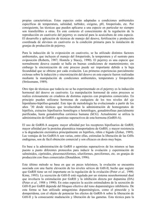 propias características. Estas especies están adaptadas a condiciones ambientales
específicas de temperatura, salinidad, turbidez, oxígeno, pH, fotoperíodo, etc. Por
consiguiente, las técnicas que pueden aplicarse a una especie en particular no siempre
son transferibles a otras. En este contexto el conocimiento de la regulación de la
reproducción en cautiverio del pejerrey es esencial para la acuicultura de esta especie.
El desarrollo y aplicación de técnicas de manejo del desove, fertilización y producción
coordinada de alevinos en cautiverio es la condición primaria para la instalación de
granjas de producción de pejerrey.
Para la inducción de la oviposición en cautiverio, se ha utilizado distintos factores
ambientales, que incluyen el manejo del fotoperíodo, la temperatura y el sustrato para
oviposición (Roberts, 1987; Hontela y Stacey, 1990). El pejerrey es una especie que
normalmente desova cuando se halla en buenas condiciones de mantenimiento; sin
embargo la sincronización de este proceso puede ser importante debido a la baja
fecundidad que se obtiene por cada ovulación. Las primeras experiencias parcialmente
exitosas sobre la inducción y sincronización del desove en esta especie fueron realizadas
mediante la manipulación de condiciones ambientales, temperatura y fotoperíodo
(Strüssmann, 1989).
Otro tipo de técnicas que todavía no se ha experimentado en el pejerrey es la inducción
hormonal del desove en cautiverio. La manipulación hormonal de estos procesos se
realiza exitosamente en criaderos de distintas especies con propósitos comerciales. En
principio pueden utilizarse hormonas de cualquiera de los tres niveles del eje
hipotálamo-hipófiso-gonadal. Este tipo de metodología ha evolucionado a partir de los
años ’30 desde técnicas que involucraban la administración de homogenatos de
hipófisis, extractos hipofisarios homólogos o heterólogos, gonadotrofinas parcialmente
purificadas, hasta gonadotrofina coriónica humana (hCG). Actualmente se utiliza la
administración de GnRH o agonistas superactivos de esta hormona (GnRH-A).
El uso de GnRH-A asegura: mayor afinidad por los receptores hipofisarios de GnRH;
mayor afinidad por la proteína plasmática transportadora de GnRH; y mayor resistencia
a la degradación enzimática principalmente en hipófisis, riñón e hígado (Zohar, 1989).
Las ventajas de los GnRH-A son varias, entre ellas, estimulan la liberación de las GtHs
endógenas, son de fácil obtención comercial y son eficaces en dosis muy bajas.
En base a la administración de GnRH o agonistas superactivos de los mismos se han
puesto a punto diferentes protocolos para inducir la ovulación y espermiación de
salmónidos, ciprínidos, pleuronectiformes, siluriformes, perciformes, etc. en granjas de
producción con fines comerciales (Donaldson, 1996).
Este último método se basa en que en peces teleósteos, la ovulación se encuentra
asociada con una fuerte elevación de los niveles séricos de GtH-II, hecho que sugiere
que GnRH tiene un rol importante en la regulación de la ovulación (Peter et al., 1990;
Kime, 1993). La secreción de GtH-II está regulada por un sistema neurohormonal dual
que involucra la estimulación por GnRH y la inhibición directa por dopamina (DA)
(Peter et al., 1988 y 1990). En estas especies la acción estimuladora de la secreción de
GtH-II por GnRH depende del bloqueo efectivo del tono dopaminérgico inhibitorio. De
esta forma se han utilizado antagonistas dopaminérgicos, como el pimozide y la
domperidona, con el objeto de potenciar los efectos de GnRH-A sobre la liberación de
GtH-II y la consecuente maduración y liberación de las gametas. Esta técnica para la
 