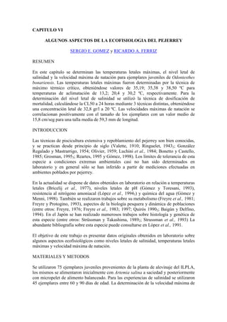 CAPITULO VI
ALGUNOS ASPECTOS DE LA ECOFISIOLOGIA DEL PEJERREY
SERGIO E. GOMEZ y RICARDO A. FERRIZ
RESUMEN
En este capítulo se determinan las temperaturas letales máximas, el nivel letal de
salinidad y la velocidad máxima de natación para ejemplares juveniles de Odontesthes
bonariensis. Las temperaturas letales máximas fueron determinadas por la técnica de
máximo térmico crítico, obteniéndose valores de 35,19; 35,38 y 38,50 ºC para
temperaturas de aclimatación de 13,2; 20,4 y 30,2 ºC, respectivamente. Para la
determinación del nivel letal de salinidad se utilizó la técnica de dosificación de
mortalidad, calculándose la CL50 a 24 horas mediante 3 técnicas distintas, obteniéndose
una concentración letal de 32,8 gr/l a 20 ºC. Las velocidades máximas de natación se
correlacionan positivamente con el tamaño de los ejemplares con un valor medio de
15,8 cm/seg para una talla media de 59,3 mm de longitud.
INTRODUCCION
Las técnicas de piscicultura extensiva y repoblamiento del pejerrey son bien conocidas,
y se practican desde principio de siglo (Valette, 1910; Ringuelet, 19432; González
Regalado y Mastrarrigo, 1954; Olivier, 1959; Luchini et al., 1984; Bonetto y Castello,
1985; Grosman, 19953; Reartes, 1995 y Gómez, 1998). Los límites de tolerancia de esta
especie a condiciones extremas ambientales casi no han sido determinados en
laboratorio y en general sólo se han inferido a partir de mediciones efectuadas en
ambientes poblados por pejerrey.
En la actualidad se dispone de datos obtenidos en laboratorio en relación a temperaturas
letales (Bricelij et al., 1977), niveles letales de pH (Gómez y Toresani, 1993),
resistencia al nitrógeno amoniacal (López et al., 19943) y química del agua (Gómez y
Menni, 1998). También se realizaron trabajos sobre su metabolismo (Freyre et al., 1981;
Freyre y Protogino, 1993), aspectos de la biología pesquera y dinámica de poblaciones
(entre otros: Freyre, 1976; Freyre et al., 1983; 1997; Quirós 19902; Baigún y Delfino,
1994). En el Japón se han realizado numerosos trabajos sobre histología y genética de
esta especie (entre otros: Strüssman y Takashima, 19892; Strussman et al., 1993) La
abundante bibliografía sobre esta especie puede consultarse en López et al., 1991.
El objetivo de este trabajo es presentar datos originales obtenidos en laboratorio sobre
algunos aspectos ecofisiológicos como niveles letales de salinidad, temperaturas letales
máximas y velocidad máxima de natación.
MATERIALES Y METODOS
Se utilizaron 75 ejemplares juveniles provenientes de la planta de alevinaje del ILPLA,
los mismos se alimentaron inicialmente con Artemia salina a saciedad y posteriormente
con micropelet de alimento balanceado. Para las experiencias de salinidad se utilizaron
45 ejemplares entre 60 y 90 días de edad. La determinación de la velocidad máxima de
 