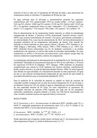 natación se llevó a cabo con 15 ejemplares de 200 días de edad, y para determinar las
temperaturas letales se utilizaron 15 ejemplares de 90 días de vida.
El agua utilizada para el alevinaje y mantenimiento presentó las siguientes
características: pH= 8,4; conductividad= 1875 æs; residuo sólido = 2,18 gr/l; nitratos=
5,62 mg N/l; nitritos= 0,002 mg N/l; amonio= 0,338 mg N/l; fósforo total= 0,542 mg
P/l; y la siguiente composición iónica en mg/l: carbonatos= 12,7; bicarbonatos= 211;
calcio= 31,7; magnesio= 17,0; cloruro= 428; sodio= 391; potasio= 10 y sulfatos= 56.
Para la determinación de las temperaturas letales máximas se utilizó la metodología
estandarizada de Becker y Genoway (1979), denominada "máximo térmico crítico"
(MTC) que consiste esencialmente en someter a los peces, previamente aclimatados a
un valor prefijado (Ta), a una tasa de calentamiento de 18ø C por hora determinando el
promedio aritmético de las temperaturas individuales de muerte. Este método fue
utilizado en forma reiterada en otras especies (Dioni y Reartes, 1975; Paladino et al.,
1980; Kilgour y McCauley, 1986; Gómez, 1990 y 1996; Ortubay et al., 1997). Los
MTC obtenidos fueron relacionados con las Ta mediante correlación y un modelo
multiplicativo de regresión, el cual ha sido usado en reiteradas oportunidades. En estas
experiencias se utilizó a Cnesterodon decemmaculatus como especie testigo bajo las
mismas condiciones experimentales a efectos de comparación.
La metodología utilizada para la determinación de la salinidad fue la de "dosificación de
mortalidad" calculando la concentración letal para el 50% de los individuos y 24 horas
de exposición (CL50-24 h) (Stephan, 1977; Sprague, 1990) mediante un programa
computarizado que calcula la CL50 mediante tres técnicas distintas: transformación
probit, medias móviles y m‚todo de Spearman-Karber (Harras, 1986). Se utilizó agua de
mar diluida con agua destilada a la concentración deseada en cada experiencia. El agua
de mar es una solución fisiológicamente balanceada de una mezcla de sales donde la
toxicidad individual de estas es neutralizada (Doudoroff, 1957).
Para la medición de la velocidad de natación se empleó un túnel de corriente de
velocidad variable compuesto por un tubo de acrílico transparente de 35 cm de largo y
un diámetro interno de 3,85 cm, donde el agua es impulsada por una bomba centrífuga
de una capacidad máxima de 65 l/min. En estas experiencias se registraron las
velocidades máximas de natación (VM) logradas por cada uno de los ejemplares
analizados, temperatura, longitud estándar y el peso. Las VM fueron relacionadas con
estas variables mediante técnicas de regresión lineal y correlación.
RESULTADOS
En O. bonariensis y en C. decemmaculatus se obtuvieron MTC variables entre 35,1 y
40,96 ºC empleando temperaturas de aclimatación entre 13,2 y 30,2 ºC (Tabla 1). La
relación entre MTC y Ta en cada una de las especies es:
O. bonariensis: MTC= 26,0886 . Ta 0,1100
R2
= 79,0% n=3
C. decemmaculatus: MTC= 25,3602 . Ta 0,1383
R2
= 95,01% n=3
Puede apreciarse que el pejerrey resulta menos resistente que C. decemmaculatus a las
altas temperaturas (Figura 1), siendo la diferencia entre 2 y 3 ºC.
 