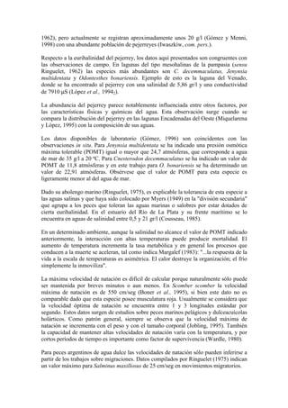1962), pero actualmente se registran aproximadamente unos 20 g/l (Gómez y Menni,
1998) con una abundante población de pejerreyes (Iwaszkiw, com. pers.).
Respecto a la eurihalinidad del pejerrey, los datos aquí presentados son congruentes con
las observaciones de campo. En lagunas del tipo mesohalinas de la pampasia (sensu
Ringuelet, 1962) las especies más abundantes son C. decemmaculatus, Jenynsia
multidentata y Odontesthes bonariensis. Ejemplo de esto es la laguna del Venado,
donde se ha encontrado al pejerrey con una salinidad de 5,86 gr/l y una conductividad
de 7910 µS (López et al., 19942).
La abundancia del pejerrey parece notablemente influenciada entre otros factores, por
las características físicas y químicas del agua. Esta observación surge cuando se
compara la distribución del pejerrey en las lagunas Encadenadas del Oeste (Miquelarena
y López, 1995) con la composición de sus aguas.
Los datos disponibles de laboratorio (Gómez, 1996) son coincidentes con las
observaciones in situ. Para Jenynsia multidentata se ha indicado una presión osmótica
máxima tolerable (POMT) igual o mayor que 24,7 atmósferas, que corresponde a agua
de mar de 35 g/l a 20 ºC. Para Cnesterodon decemmaculatus se ha indicado un valor de
POMT de 11,8 atmósferas y en este trabajo para O. bonariensis se ha determinado un
valor de 22,91 atmósferas. Obsérvese que el valor de POMT para esta especie es
ligeramente menor al del agua de mar.
Dado su abolengo marino (Ringuelet, 1975), es explicable la tolerancia de esta especie a
las aguas salinas y que haya sido colocado por Myers (1949) en la "división secundaria"
que agrupa a los peces que toleran las aguas marinas o salobres por estar dotados de
cierta eurihalinidad. En el estuario del Río de La Plata y su frente marítimo se lo
encuentra en aguas de salinidad entre 0,5 y 21 gr/l (Cousseau, 1985).
En un determinado ambiente, aunque la salinidad no alcance el valor de POMT indicado
anteriormente, la interacción con altas temperaturas puede producir mortalidad. El
aumento de temperatura incrementa la tasa metabólica y en general los procesos que
conducen a la muerte se aceleran, tal como indica Margalef (1983): "...la respuesta de la
vida a la escala de temperaturas es asimétrica. El calor destruye la organización; el frío
simplemente la inmoviliza".
La máxima velocidad de natación es difícil de calcular porque naturalmente sólo puede
ser mantenida por breves minutos o aun menos. En Scomber scomber la velocidad
máxima de natación es de 550 cm/seg (Boner et al., 1995), si bien este dato no es
comparable dado que esta especie posee musculatura roja. Usualmente se considera que
la velocidad óptima de natación se encuentra entre 1 y 3 longitudes estándar por
segundo. Estos datos surgen de estudios sobre peces marinos pelágicos y dulceacuícolas
holárticos. Como patrón general, siempre se observa que la velocidad máxima de
natación se incrementa con el peso y con el tamaño corporal (Jobling, 1995). También
la capacidad de mantener altas velocidades de natación varía con la temperatura, y por
cortos períodos de tiempo es importante como factor de supervivencia (Wardle, 1980).
Para peces argentinos de agua dulce las velocidades de natación sólo pueden inferirse a
partir de los trabajos sobre migraciones. Datos compilados por Ringuelet (1975) indican
un valor máximo para Salminus maxillosus de 25 cm/seg en movimientos migratorios.
 