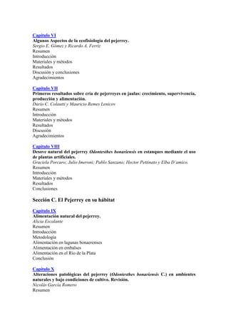 Capítulo VI
Algunos Aspectos de la ecofisiología del pejerrey.
Sergio E. Gómez y Ricardo A. Ferriz
Resumen
Introducción
Materiales y métodos
Resultados
Discusión y conclusiones
Agradecimientos
Capítulo VII
Primeros resultados sobre cría de pejerreyes en jaulas: crecimiento, supervivencia,
producción y alimentación.
Darío C. Colautti y Mauricio Remes Lenicov
Resumen
Introducción
Materiales y métodos
Resultados
Discusión
Agradecimientos
Capítulo VIII
Desove natural del pejerrey Odontesthes bonariensis en estanques mediante el uso
de plantas artificiales.
Graciela Porcaro; Julio Imeroni; Pablo Sanzano; Hector Pettinato y Elba D’amico.
Resumen
Introducción
Materiales y métodos
Resultados
Conclusiones
Sección C. El Pejerrey en su hábitat
Capítulo IX
Alimentación natural del pejerrey.
Alicia Escalante
Resumen
Introducción
Metodología
Alimentación en lagunas bonaerenses
Alimentación en embalses
Alimentación en el Río de la Plata
Conclusión
Capítulo X
Alteraciones patológicas del pejerrey (Odontesthes bonariensis C.) en ambientes
naturales y bajo condiciones de cultivo. Revisión.
Nicolás García Romero
Resumen
 