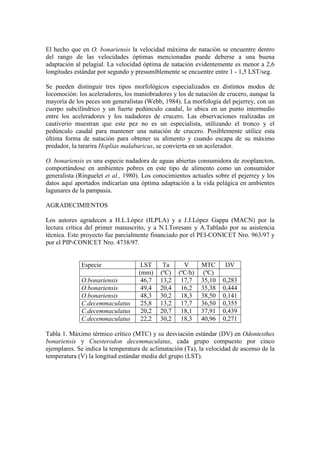 El hecho que en O. bonariensis la velocidad máxima de natación se encuentre dentro
del rango de las velocidades óptimas mencionadas puede deberse a una buena
adaptación al pelagial. La velocidad óptima de natación evidentemente es menor a 2,6
longitudes estándar por segundo y presumiblemente se encuentre entre 1 - 1,5 LST/seg.
Se pueden distinguir tres tipos morfológicos especializados en distintos modos de
locomoción: los aceleradores, los maniobradores y los de natación de crucero, aunque la
mayoría de los peces son generalistas (Webb, 1984). La morfología del pejerrey, con un
cuerpo subcilíndrico y un fuerte pedúnculo caudal, lo ubica en un punto intermedio
entre los aceleradores y los nadadores de crucero. Las observaciones realizadas en
cautiverio muestran que este pez no es un especialista, utilizando el tronco y el
pedúnculo caudal para mantener una natación de crucero. Posiblemente utilice esta
última forma de natación para obtener su alimento y cuando escapa de su máximo
predador, la tararira Hoplias malabaricus, se convierta en un acelerador.
O. bonariensis es una especie nadadora de aguas abiertas consumidora de zooplancton,
comportándose en ambientes pobres en este tipo de alimento como un consumidor
generalista (Ringuelet et al., 1980). Los conocimientos actuales sobre el pejerrey y los
datos aquí aportados indicarían una óptima adaptación a la vida pelágica en ambientes
lagunares de la pampasia.
AGRADECIMIENTOS
Los autores agradecen a H.L.López (ILPLA) y a J.J.López Gappa (MACN) por la
lectura crítica del primer manuscrito, y a N.I.Toresani y A.Tablado por su asistencia
técnica. Este proyecto fue parcialmente financiado por el PEI-CONICET Nro. 963/97 y
por el PIP-CONICET Nro. 4738/97.
Especie LST Ta V MTC DV
(mm) (ºC) (ºC/h) (ºC)
O.bonariensis 46,7 13,2 17,7 35,10 0,283
O.bonariensis 49,4 20,4 16,2 35,38 0,444
O.bonariensis 48,3 30,2 18,3 38,50 0,141
C.decemmaculatus 25,8 13,2 17,7 36,50 0,355
C.decemmaculatus 20,2 20,7 18,1 37,91 0,439
C.decemmaculatus 22,2 30,2 18,3 40,96 0,271
Tabla 1. Máximo térmico crítico (MTC) y su desviación estándar (DV) en Odontesthes
bonariensis y Cnesterodon decemmaculatus, cada grupo compuesto por cinco
ejemplares. Se indica la temperatura de aclimatación (Ta), la velocidad de ascenso de la
temperatura (V) la longitud estándar media del grupo (LST).
 