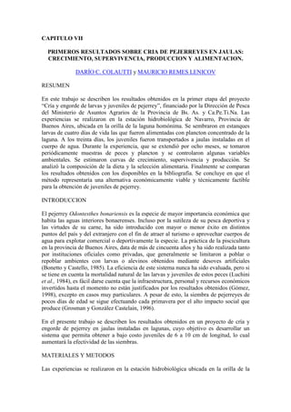 CAPITULO VII
PRIMEROS RESULTADOS SOBRE CRIA DE PEJERREYES EN JAULAS:
CRECIMIENTO, SUPERVIVENCIA, PRODUCCION Y ALIMENTACION.
DARÍO C. COLAUTTI y MAURICIO REMES LENICOV
RESUMEN
En este trabajo se describen los resultados obtenidos en la primer etapa del proyecto
“Cría y engorde de larvas y juveniles de pejerrey”, financiado por la Dirección de Pesca
del Ministerio de Asuntos Agrarios de la Provincia de Bs. As. y Ca.Pe.Ti.Na. Las
experiencias se realizaron en la estación hidrobiológica de Navarro, Provincia de
Buenos Aires, ubicada en la orilla de la laguna homónima. Se sembraron en estanques
larvas de cuatro días de vida las que fueron alimentadas con plancton concentrado de la
laguna. A los treinta días, los juveniles fueron transportados a jaulas instaladas en el
cuerpo de agua. Durante la experiencia, que se extendió por ocho meses, se tomaron
periódicamente muestras de peces y plancton y se controlaron algunas variables
ambientales. Se estimaron curvas de crecimiento, supervivencia y producción. Se
analizó la composición de la dieta y la selección alimentaria. Finalmente se comparan
los resultados obtenidos con los disponibles en la bibliografía. Se concluye en que el
método representaría una alternativa económicamente viable y técnicamente factible
para la obtención de juveniles de pejerrey.
INTRODUCCION
El pejerrey Odontesthes bonariensis es la especie de mayor importancia económica que
habita las aguas interiores bonaerenses. Incluso por la sutileza de su pesca deportiva y
las virtudes de su carne, ha sido introducido con mayor o menor éxito en distintos
puntos del país y del extranjero con el fin de atraer al turismo o aprovechar cuerpos de
agua para explotar comercial o deportivamente la especie. La práctica de la piscicultura
en la provincia de Buenos Aires, data de más de cincuenta años y ha sido realizada tanto
por instituciones oficiales como privadas, que generalmente se limitaron a poblar o
repoblar ambientes con larvas o alevinos obtenidos mediante desoves artificiales
(Bonetto y Castello, 1985). La eficiencia de este sistema nunca ha sido evaluada, pero si
se tiene en cuenta la mortalidad natural de las larvas y juveniles de estos peces (Luchini
et al., 1984), es fácil darse cuenta que la infraestructura, personal y recursos económicos
invertidos hasta el momento no están justificados por los resultados obtenidos (Gómez,
1998), excepto en casos muy particulares. A pesar de esto, la siembra de pejerreyes de
pocos días de edad se sigue efectuando cada primavera por el alto impacto social que
produce (Grosman y González Castelain, 1996).
En el presente trabajo se describen los resultados obtenidos en un proyecto de cría y
engorde de pejerrey en jaulas instaladas en lagunas, cuyo objetivo es desarrollar un
sistema que permita obtener a bajo costo juveniles de 6 a 10 cm de longitud, lo cual
aumentará la efectividad de las siembras.
MATERIALES Y METODOS
Las experiencias se realizaron en la estación hidrobiológica ubicada en la orilla de la
 