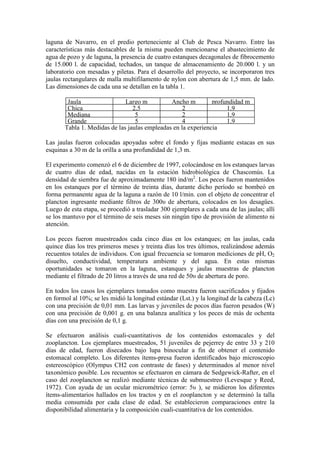 laguna de Navarro, en el predio perteneciente al Club de Pesca Navarro. Entre las
características más destacables de la misma pueden mencionarse el abastecimiento de
agua de pozo y de laguna, la presencia de cuatro estanques decagonales de fibrocemento
de 15.000 l. de capacidad, techados, un tanque de almacenamiento de 20.000 l. y un
laboratorio con mesadas y piletas. Para el desarrollo del proyecto, se incorporaron tres
jaulas rectangulares de malla multifilamento de nylon con abertura de 1,5 mm. de lado.
Las dimensiones de cada una se detallan en la tabla 1.
Jaula Largo m Ancho m profundidad m
Chica 2,5 2 1,9
Mediana 5 2 1,9
Grande 5 4 1,9
Tabla 1. Medidas de las jaulas empleadas en la experiencia
Las jaulas fueron colocadas apoyadas sobre el fondo y fijas mediante estacas en sus
esquinas a 30 m de la orilla a una profundidad de 1,3 m.
El experimento comenzó el 6 de diciembre de 1997, colocándose en los estanques larvas
de cuatro días de edad, nacidas en la estación hidrobiológica de Chascomús. La
densidad de siembra fue de aproximadamente 180 ind/m2
. Los peces fueron mantenidos
en los estanques por el término de treinta días, durante dicho período se bombeó en
forma permanente agua de la laguna a razón de 10 l/min. con el objeto de concentrar el
plancton ingresante mediante filtros de 300υ de abertura, colocados en los desagües.
Luego de esta etapa, se procedió a trasladar 300 ejemplares a cada una de las jaulas; allí
se los mantuvo por el término de seis meses sin ningún tipo de provisión de alimento ni
atención.
Los peces fueron muestreados cada cinco días en los estanques; en las jaulas, cada
quince días los tres primeros meses y treinta días los tres últimos, realizándose además
recuentos totales de individuos. Con igual frecuencia se tomaron mediciones de pH, O2
disuelto, conductividad, temperatura ambiente y del agua. En estas mismas
oportunidades se tomaron en la laguna, estanques y jaulas muestras de plancton
mediante el filtrado de 20 litros a través de una red de 50υ de abertura de poro.
En todos los casos los ejemplares tomados como muestra fueron sacrificados y fijados
en formol al 10%; se les midió la longitud estándar (Lst.) y la longitud de la cabeza (Lc)
con una precisión de 0,01 mm. Las larvas y juveniles de pocos días fueron pesados (W)
con una precisión de 0,001 g. en una balanza analítica y los peces de más de ochenta
días con una precisión de 0,1 g.
Se efectuaron análisis cuali-cuantitativos de los contenidos estomacales y del
zooplancton. Los ejemplares muestreados, 51 juveniles de pejerrey de entre 33 y 210
días de edad, fueron disecados bajo lupa binocular a fin de obtener el contenido
estomacal completo. Los diferentes ítems-presa fueron identificados bajo microscopio
estereoscópico (Olympus CH2 con contraste de fases) y determinados al menor nivel
taxonómico posible. Los recuentos se efectuaron en cámara de Sedgewick-Rafter, en el
caso del zooplancton se realizó mediante técnicas de submuestreo (Levesque y Reed,
1972). Con ayuda de un ocular micrométrico (error: 5υ ), se midieron los diferentes
ítems-alimentarios hallados en los tractos y en el zooplancton y se determinó la talla
media consumida por cada clase de edad. Se establecieron comparaciones entre la
disponibilidad alimentaria y la composición cuali-cuantitativa de los contenidos.
 