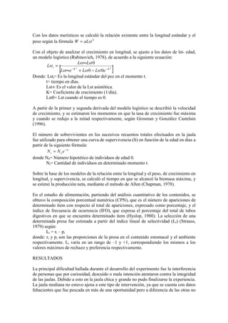 Con los datos merísticos se calculó la relación existente entre la longitud estándar y el
peso según la fórmula b
aLst
W =
Con el objeto de analizar el crecimiento en longitud, se ajusto a los datos de lst- edad,
un modelo logístico (Rabinovich, 1978), de acuerdo a la siguiente ecuación:
[ ]
t
K
t
K
t
e
Lst
Lst
e
Lst
Lst
Lst
Lst
−
−
−
+
∞
∞
=
0
0
0
Donde: Lstt= Es la longitud estándar del pez en el momento t.
t= tiempo en días.
Lst∞ Es el valor de la Lst asintótica.
K= Coeficiente de crecimiento (1/día).
Lst0= Lst cuando el tiempo es 0.
A partir de la primer y segunda derivada del modelo logístico se describió la velocidad
de crecimiento, y se estimaron los momentos en que la tasa de crecimiento fue máxima
y cuando se redujo a la mitad respectivamente, según Grosman y González Castelain
(1996).
El número de sobrevivientes en los sucesivos recuentos totales efectuados en la jaula
fue utilizado para obtener una curva de supervivencia (S) en función de la edad en días a
partir de la siguiente fórmula:
zt
o
t e
N
N −
=
donde N0= Número hipotético de individuos de edad 0.
Nt= Cantidad de individuos en determinado momento t.
Sobre la base de los modelos de la relación entre la longitud y el peso, de crecimiento en
longitud, y supervivencia, se calculó el tiempo en que se alcanzó la biomasa máxima, y
se estimó la producción neta, mediante el método de Allen (Chapman, 1978).
En el estudio de alimentación, partiendo del análisis cuantitativo de los contenidos, se
obtuvo la composición porcentual numérica (CPN), que es el número de apariciones de
determinado ítem con respecto al total de apariciones, expresado como porcentaje, y el
índice de frecuencia de ocurrencia (IFO), que expresa el porcentaje del total de tubos
digestivos en que se encuentra determinado ítem (Hyslop, 1980). La selección de una
determinada presa fue estimada a partir del índice lineal de selectividad (Li) (Strauss,
1979) según:
Li = ri – pi
donde: ri y pi son las proporciones de la presa en el contenido estomacal y el ambiente
respectivamente. Li varía en un rango de –1 y +1, correspondiendo los mismos a los
valores máximos de rechazo y preferencia respectivamente.
RESULTADOS
La principal dificultad hallada durante el desarrollo del experimento fue la interferencia
de personas que por curiosidad, descuido o mala intención atentaron contra la integridad
de las jaulas. Debido a esto en la jaula chica y grande no pudo finalizarse la experiencia.
La jaula mediana no estuvo ajena a este tipo de intervención, ya que se cuenta con datos
fehacientes que fue pescada en más de una oportunidad pero a diferencia de las otras no
 