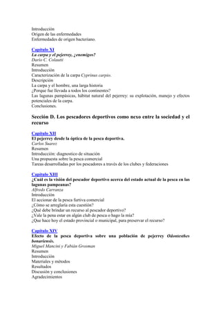 Introducción
Origen de las enfermedades
Enfermedades de origen bacteriano.
Capítulo XI
La carpa y el pejerrey, ¿enemigos?
Darío C. Colautti
Resumen
Introducción
Caracterización de la carpa Cyprinus carpio.
Descripción
La carpa y el hombre, una larga historia
¿Porque fue llevada a todos los continentes?
Las lagunas pampásicas, hábitat natural del pejerrey: su explotación, manejo y efectos
potenciales de la carpa.
Conclusiones.
Sección D. Los pescadores deportivos como nexo entre la sociedad y el
recurso
Capítulo XII
El pejerrey desde la óptica de la pesca deportiva.
Carlos Suarez
Resumen
Introducción: diagnostico de situación
Una propuesta sobre la pesca comercial
Tareas desarrolladas por los pescadores a través de los clubes y federaciones
Capítulo XIII
¿Cuál es la visión del pescador deportivo acerca del estado actual de la pesca en las
lagunas pampeanas?
Alfredo Carranza
Introducción
El accionar de la pesca furtiva comercial
¿Cómo se arreglaría esta cuestión?
¿Qué debe brindar un recurso al pescador deportivo?
¿Vale la pena estar en algún club de pesca o hago la mía?
¿Que hace hoy el estado provincial o municipal, para preservar el recurso?
Capítulo XIV
Efecto de la pesca deportiva sobre una población de pejerrey Odontesthes
bonariensis.
Miguel Mancini y Fabián Grosman
Resumen
Introducción
Materiales y métodos
Resultados
Discusión y conclusiones
Agradecimientos
 