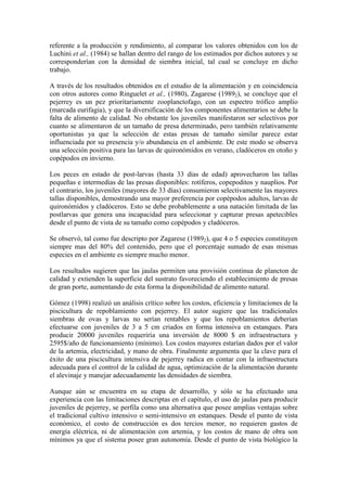 referente a la producción y rendimiento, al comparar los valores obtenidos con los de
Luchini et al., (1984) se hallan dentro del rango de los estimados por dichos autores y se
corresponderían con la densidad de siembra inicial, tal cual se concluye en dicho
trabajo.
A través de los resultados obtenidos en el estudio de la alimentación y en coincidencia
con otros autores como Ringuelet et al., (1980), Zagarese (19892), se concluye que el
pejerrey es un pez prioritariamente zooplanctofago, con un espectro trófico amplio
(marcada eurifagia), y que la diversificación de los componentes alimentarios se debe la
falta de alimento de calidad. No obstante los juveniles manifestaron ser selectivos por
cuanto se alimentaron de un tamaño de presa determinado, pero también relativamente
oportunistas ya que la selección de estas presas de tamaño similar parece estar
influenciada por su presencia y/o abundancia en el ambiente. De este modo se observa
una selección positiva para las larvas de quironómidos en verano, cladóceros en otoño y
copépodos en invierno.
Los peces en estado de post-larvas (hasta 33 días de edad) aprovecharon las tallas
pequeñas e intermedias de las presas disponibles: rotíferos, copepoditos y nauplios. Por
el contrario, los juveniles (mayores de 33 días) consumieron selectivamente las mayores
tallas disponibles, demostrando una mayor preferencia por copépodos adultos, larvas de
quironómidos y cladóceros. Esto se debe probablemente a una natación limitada de las
postlarvas que genera una incapacidad para seleccionar y capturar presas apetecibles
desde el punto de vista de su tamaño como copépodos y cladóceros.
Se observó, tal como fue descripto por Zagarese (19892), que 4 o 5 especies constituyen
siempre mas del 80% del contenido, pero que el porcentaje sumado de esas mismas
especies en el ambiente es siempre mucho menor.
Los resultados sugieren que las jaulas permiten una provisión continua de plancton de
calidad y extienden la superficie del sustrato favoreciendo el establecimiento de presas
de gran porte, aumentando de esta forma la disponibilidad de alimento natural.
Gómez (1998) realizó un análisis crítico sobre los costos, eficiencia y limitaciones de la
piscicultura de repoblamiento con pejerrey. El autor sugiere que las tradicionales
siembras de ovas y larvas no serían rentables y que los repoblamientos deberían
efectuarse con juveniles de 3 a 5 cm criados en forma intensiva en estanques. Para
producir 20000 juveniles requeriría una inversión de 8000 $ en infraestructura y
2595$/año de funcionamiento (mínimo). Los costos mayores estarían dados por el valor
de la artemia, electricidad, y mano de obra. Finalmente argumenta que la clave para el
éxito de una piscicultura intensiva de pejerrey radica en contar con la infraestructura
adecuada para el control de la calidad de agua, optimización de la alimentación durante
el alevinaje y manejar adecuadamente las densidades de siembra.
Aunque aún se encuentra en su etapa de desarrollo, y sólo se ha efectuado una
experiencia con las limitaciones descriptas en el capítulo, el uso de jaulas para producir
juveniles de pejerrey, se perfila como una alternativa que posee amplias ventajas sobre
el tradicional cultivo intensivo o semi-intensivo en estanques. Desde el punto de vista
económico, el costo de construcción es dos tercios menor, no requieren gastos de
energía eléctrica, ni de alimentación con artemia, y los costos de mano de obra son
mínimos ya que el sistema posee gran autonomía. Desde el punto de vista biológico la
 