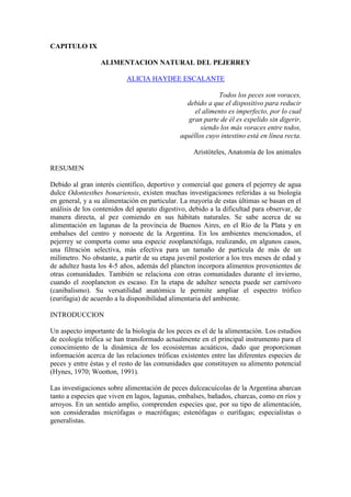CAPITULO IX
ALIMENTACION NATURAL DEL PEJERREY
ALICIA HAYDEE ESCALANTE
Todos los peces son voraces,
debido a que el dispositivo para reducir
el alimento es imperfecto, por lo cual
gran parte de él es expelido sin digerir,
siendo los más voraces entre todos,
aquéllos cuyo intestino está en línea recta.
Aristóteles, Anatomía de los animales
RESUMEN
Debido al gran interés científico, deportivo y comercial que genera el pejerrey de agua
dulce Odontesthes bonariensis, existen muchas investigaciones referidas a su biología
en general, y a su alimentación en particular. La mayoría de estas últimas se basan en el
análisis de los contenidos del aparato digestivo, debido a la dificultad para observar, de
manera directa, al pez comiendo en sus hábitats naturales. Se sabe acerca de su
alimentación en lagunas de la provincia de Buenos Aires, en el Río de la Plata y en
embalses del centro y noroeste de la Argentina. En los ambientes mencionados, el
pejerrey se comporta como una especie zooplanctófaga, realizando, en algunos casos,
una filtración selectiva, más efectiva para un tamaño de partícula de más de un
milímetro. No obstante, a partir de su etapa juvenil posterior a los tres meses de edad y
de adultez hasta los 4-5 años, además del plancton incorpora alimentos provenientes de
otras comunidades. También se relaciona con otras comunidades durante el invierno,
cuando el zooplancton es escaso. En la etapa de adultez senecta puede ser carnívoro
(canibalismo). Su versatilidad anatómica le permite ampliar el espectro trófico
(eurifagia) de acuerdo a la disponibilidad alimentaria del ambiente.
INTRODUCCION
Un aspecto importante de la biología de los peces es el de la alimentación. Los estudios
de ecología trófica se han transformado actualmente en el principal instrumento para el
conocimiento de la dinámica de los ecosistemas acuáticos, dado que proporcionan
información acerca de las relaciones tróficas existentes entre las diferentes especies de
peces y entre éstas y el resto de las comunidades que constituyen su alimento potencial
(Hynes, 1970; Wootton, 1991).
Las investigaciones sobre alimentación de peces dulceacuícolas de la Argentina abarcan
tanto a especies que viven en lagos, lagunas, embalses, bañados, charcas, como en ríos y
arroyos. En un sentido amplio, comprenden especies que, por su tipo de alimentación,
son consideradas micrófagas o macrófagas; estenófagas o eurífagas; especialistas o
generalistas.
 