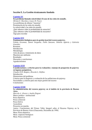 Sección E. La Gestión técnicamente fundada
Capítulo XV
Ese problema llamado selectividad. El caso de las redes de enmalle.
Miriam E. Maroñas y Lauce R. Freyre
Los problemas de obtener “muestras”
Presentación de las redes de enmalle
La selectividad y las redes de enmalle
¿Qué sabemos sobre la probabilidad de retención?
¿Que sabemos sobre la probabilidad de encuentro?
Algo para recordar
Capítulo XVI
Fundamentos biológicos para la gestión local del recurso pejerrey.
Fabián Grosman; Santos Sergueña; Pablo Sanzano; Daniela Agüería y Gabriela
González.
Resumen
Introducción
Metodología
Artes de pesca y tratamiento de datos
Muestreo por ambiente
Resultados
Discusión y conclusiones
Agradecimientos
Capítulo XVII
Consideraciones y criterios para la evaluación y manejo de pesquerías de pejerrey
en lagunas pampásicas.
Claudio R.M. Baigún y Ricardo L. Delfino
Introducción
Dimensiones del problema
Criterios para la diagnosis y evaluación de las poblaciones de pejerrey
Necesidades y criterios para una mejor gestión del recurso
Conclusiones
Capítulo XVIII
La administración del recurso pejerrey en el ámbito de la provincia de Buenos
Aires.
Marcela A. Alvarez y Analía Zingoni
Marco jurídico - institucional
Pesca deportiva
Pesca comercial
Pesca furtiva
Acuicultura
Proyectos en marcha
Anexo: Conclusiones del Primer Taller Integral sobre el Recurso Pejerrey en la
Provincia de Buenos Aires (Chascomús, Diciembre de 1998)
Mesa: Pesca deportiva
Mesa: Aspectos biológicos
Mesa: Pesca comercial
 
