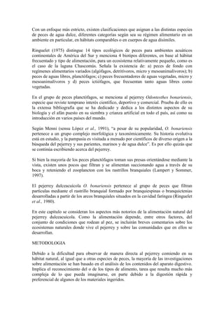 Con un enfoque más estricto, existen clasificaciones que asignan a las distintas especies
de peces de agua dulce, diferentes categorías según sea su régimen alimentario en un
ambiente en particular, en hábitats comparables o en cuerpos de agua disímiles.
Ringuelet (1975) distingue 14 tipos ecológicos de peces para ambientes acuáticos
continentales de América del Sur y menciona 4 biotipos diferentes, en base al hábitat
frecuentado y tipo de alimentación, para un ecosistema relativamente pequeño, como es
el caso de la laguna Chascomús. Señala la existencia de: a) peces de fondo con
regímenes alimentarios variados (algófagos, detritívoros, micro y mesoanimalívoros); b)
peces de aguas libres, planctófagos; c) peces frecuentadores de aguas vegetadas, micro y
mesoanimalívoros y d) peces ictiófagos, que frecuentan tanto aguas libres como
vegetadas.
En el grupo de peces planctófagos, se menciona al pejerrey Odontesthes bonariensis,
especie que reviste temprano interés científico, deportivo y comercial. Prueba de ello es
la extensa bibliografía que se ha dedicado y dedica a los distintos aspectos de su
biología y el afán puesto en su siembra y crianza artificial en todo el país, así como su
introducción en varios países del mundo.
Según Menni (sensu López et al., 1991), “a pesar de su popularidad, O. bonariensis
pertenece a un grupo complejo morfológica y taxonómicamente. Su historia evolutiva
está en estudio, y la pampasia es visitada a menudo por científicos de diverso origen a la
búsqueda del pejerrey y sus parientes, marinos y de agua dulce”. Es por ello quizás que
se continúa escribiendo acerca del pejerrey.
Si bien la mayoría de los peces planctófagos toman sus presas orientándose mediante la
vista, existen unos pocos que filtran y se alimentan succionando agua a través de su
boca y reteniendo el zooplancton con los rastrillos branquiales (Lampert y Sommer,
1997).
El pejerrey dulceacuícola O. bonariensis pertenece al grupo de peces que filtran
partículas mediante el rastrillo branquial formado por branquiespinas o branquictenias
desarrolladas a partir de los arcos branquiales situados en la cavidad faríngea (Ringuelet
et al., 1980).
En este capítulo se consideran los aspectos más notorios de la alimentación natural del
pejerrey dulceacuícola. Como la alimentación depende, entre otros factores, del
conjunto de condiciones que rodean al pez, se incluirán breves comentarios sobre los
ecosistemas naturales donde vive el pejerrey y sobre las comunidades que en ellos se
desarrollan.
METODOLOGIA
Debido a la dificultad para observar de manera directa al pejerrey comiendo en su
hábitat natural, al igual que a otras especies de peces, la mayoría de las investigaciones
sobre alimentación se han basado en el análisis de los contenidos del aparato digestivo.
Implica el reconocimiento del o de los tipos de alimento, tarea que resulta mucho más
compleja de lo que pueda imaginarse, en parte debido a la digestión rápida y
preferencial de algunos de los materiales ingeridos.
 