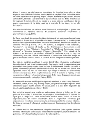 Como el pejerrey es principalmente planctófago, las investigaciones sobre su dieta
requieren una determinación lo más precisa posible de los planctontes. Asimismo, como
en ciertas oportunidades el pejerrey emplea alimento de reemplazo proveniente de otras
comunidades, resultaría ideal consultar un especialista de cada una de las comunidades
involucradas. Generalmente esto no ocurre, y la ardua tarea de identificación de los
grupos componentes de la dieta recae en la mayoría de los casos, en un solo
investigador.
Una vez discriminados los distintos ítems alimentarios, se emplea por lo general una
combinación de diferentes métodos: de ocurrencia, numéricos, volumétricos y
gravimétricos (Hyslop, 1980).
La forma más simple de registrar los datos obtenidos de los contenidos alimentarios es
la frecuencia de ocurrencia o aparición que puede expresarse como “el porcentaje del
total de tubos digestivos examinados en que se encuentra una determinada categoría de
alimento” (Windell y Bowen, 1978). Por ejemplo, la categoría o ítem alimentario,
“cladóceros”. De acuerdo al detalle de las determinaciones taxonómicas, podrá
considerarse el ítem “Cladocera Bosminidae”, o “Cladocera Bosminidae, género
Bosmina”, o “Bosmina huaronensis (Cladocera Bosminidae)”. Este método de la
frecuencia de ocurrencia proporciona información cualitativa acerca del espectro
alimentario y marca los cambios estacionales en la composición de la dieta, aunque no
provee datos sobre cantidad relativa ni volumen de cada categoría de alimento presente.
Los métodos numéricos establecen el número de individuos (abundancia absoluta) por
tubo digestivo de cada grupo-presa registrado. Este número puede expresarse como una
proporción, generalmente en porcentaje, del total de individuos de todas las categorías o
grupos alimentarios presentes (abundancia relativa). Es un método que resulta más
apropiado cuando se trata de items-presa cuyo rango de tamaño es relativamente
similar, como es el caso de los zooplanctontes que sirven de alimento al pejerrey, si bien
su recuento es tedioso y sobrestima la importancia de las presas de pequeño tamaño que
son comidas en grandes cantidades (Hyslop, 1980).
La abundancia relativa también puede expresarse mediante la escala: muy abundante,
abundante, común, escaso, muy escaso y ausente, categorías válidas para aquellos ítems
alimentarios que no pueden contarse por unidad, como es el caso de los fragmentos de
insectos, restos de plantas vasculares y detrito.
Los métodos volumétricos involucran estimaciones directas o indirectas. En las
primeras, se relaciona el volumen de un grupo-presa determinado con el volumen de
agua por él desplazado. Tales estimaciones resultan útiles cuando se trata de
organismos-presa de tamaño considerable. Para el zooplancton, constituido por
organismos de pequeños a microscópicos, las estimaciones indirectas son más prácticas.
En éstas, se compara el volumen de los planctontes con figuras geométricas de volumen
conocido.
El volumen total de una determinada categoría alimentaria (ítem o grupo) obtenido
mediante estimaciones tanto directas como indirectas se expresa generalmente como un
porcentaje del volumen total del contenido del tubo digestivo.
 