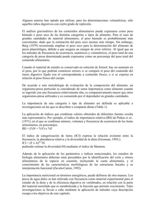 Algunos autores han optado por utilizar, para las determinaciones volumétricas, sólo
aquellos tubos digestivos con cierto grado de repleción.
El análisis gravimétrico de los contenidos alimentarios puede expresarse como peso
húmedo o peso seco de las distintas categorías o tipos de alimento. Para el caso de
grandes cantidades de material alimentario, el peso húmedo es probablemente más
conveniente, dado que la estimación del peso seco insume más tiempo. Sin embargo,
Berg (1979) recomienda emplear el peso seco para la determinación del alimento de
peces planctófagos, debido a que asegura un margen de error inferior. Al igual que en
los métodos de frecuencia de ocurrencia, numéricos y volumétricos, el peso total de una
categoría de presa determinada puede expresarse como un porcentaje del peso total del
contenido alimentario.
Cuando el material de estudio es conservado en solución de formol, hay un aumento en
el peso, por lo que podrían cometerse errores si se compara el peso del contenido del
tracto digestivo fijado con el correspondiente a contenido fresco, o si se expresa en
relación al peso fresco del cuerpo.
De acuerdo a esta metodología de evaluación de la composición del alimento, un
organismo-presa particular es considerado de suma importancia como alimento cuando
es ingerido con una frecuencia relativamente alta, es comparativamente mayor que otros
organismos-presa utilizados y es consumido por el depredador en grandes cantidades.
La importancia de una categoría o tipo de alimento así definida es aplicable a
investigaciones en las que se describen o comparan dietas (Tabla 1).
La aplicación de índices que combinan valores obtenidos de diferentes fuentes resulta
más representativo. Por ejemplo, el índice de importancia relativa (IRI) de Pinkas et al.,
(1971), en el que se combinan número, volumen y frecuencia de ocurrencia de los ítems
alimentarios, en porcentajes.
IRI = (%N + %V) x %F
El índice de categorización de ítems (ICI) expresa la relación existente entre la
frecuencia, la abundancia relativa y la diversidad de la dieta (Grosman, 19951).
ICI = (F x A)0,5
/H
pudiendo estimar la diversidad (H) mediante el índice de Shannon.
Además de la aplicación de los parámetros e índices mencionados, los estudios de
biología alimentaria deberían estar precedidos por la identificación del ciclo y ritmos
alimentarios de la especie en cuestión, incluyendo la cuota alimentaria, y el
conocimiento de las características morfológicas de las estructuras bucales y su
interpretación funcional (Zavala-Camin, 1992).
La importancia nutricional en términos energéticos, puede definirse de otra manera. Los
peces de agua dulce se han utilizado con frecuencia como material experimental para el
estudio de la dieta y de la eficiencia digestiva en vertebrados, en relación con la parte
del material asimilado que es metabolizada y la fracción que permite crecimiento. Tales
investigaciones se llevan a cabo mediante la aplicación de métodos cuya descripción
escapa a los objetivos de este capítulo.
 