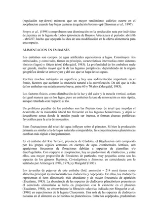 (regulación top-down) mientras que un mayor rendimiento calórico ocurre en el
zooplancton cuando hay bajas capturas (regulación bottom-up) (Grosman et al., 1997).
Freyre et al., (1994) comprobaron una disminución en la producción neta por individuo
de pejerrey en la laguna de Lobos (provincia de Buenos Aires) para el período: abril/86
- abril/87, hecho que apoyaría la idea de una modificación en la oferta alimentaria para
esta especie.
ALIMENTACION EN EMBALSES
Los embalses son cuerpos de agua artificiales equivalentes a lagos. Constituyen ríos
embalsados, y como tales, tienen en principio, características intermedias entre sistemas
lénticos (lagos) y lóticos (ríos) (Margalef, 1983). La profundidad de los embalses suele
ser grande, mucho mayor que la de las lagunas pampásicas, dependiendo de la región
geográfica donde se construyan y del uso que se haga de sus aguas.
Reciben muchos nutrientes en superficie y hay una sedimentación importante en el
fondo, factores que aceleran la tendencia natural a la eutrofización. De ahí que la vida
de los embalses sea relativamente breve, entre 60 y 70 años (Margalef, 1983).
Los factores físicos, como distribución de la luz y del calor y la mezcla vertical, actúan
de igual manera que en los lagos, pero en embalses la tasa de renovación es más rápida,
aunque retardada con respecto al río.
Un problema peculiar de los embalses son las fluctuaciones de nivel que impiden el
desarrollo de la macrofitia litoral tan frecuente en las lagunas bonaerenses, y dejan al
descubierto zonas donde la erosión puede ser intensa, o forman charcas periféricas
favorables para la cría de mosquitos.
Estas fluctuaciones del nivel del agua influyen sobre el plancton. Si bien la producción
primaria es similar a la de lagos naturales comparables, las concentraciones planctónicas
cambian más rápido e irregularmente.
En el embalse del Río Tercero, provincia de Córdoba, el fitoplancton está compuesto
por los grupos algales comunes en cuerpos de agua continentales lénticos, con
apariciones frecuentes de floraciones debidas a especies de cianofitas y/o
dinoflagelados. Con respecto al zooplancton, hay un predominio de cladóceros, y entre
ellos, una mayor proporción de filtradores de partículas muy pequeñas como son las
especies de los géneros Daphnia, Ceriodaphnia y Bosmina, en coincidencia con lo
señalado por Armengol (19781; 19782) y Margalef (1983).
Los juveniles de pejerrey de este embalse (lstd. promedio = 214 mm) tienen como
alimento principal los microcrustáceos cladóceros y copépodos. De ellos, los cladóceros
representan el ítem alimentario más abundante y de mayor frecuencia de aparición
(Escalante, 1985). La abundancia de las especies de cladóceros planctónicos presente en
el contenido alimentario se halla en proporción con la existente en el plancton
(Escalante, 1988), no observándose la filtración selectiva indicada por Ringuelet et al.,
(1980) en especímenes de la laguna Chascomús. Una sola de las especies de cladóceros
halladas en el alimento es de hábitos no planctónicos. Entre los copépodos, predominan
 