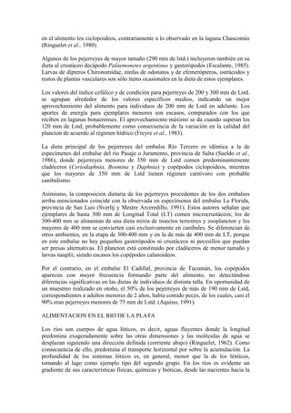 en el alimento los ciclopoideos, contrariamente a lo observado en la laguna Chascomús
(Ringuelet et al., 1980).
Algunos de los pejerreyes de mayor tamaño (290 mm de lstd.) incluyeron también en su
dieta al crustáceo decápodo Palaemonetes argentinus y gasterópodos (Escalante, 1985).
Larvas de dípteros Chironomidae, ninfas de odonatos y de efemerópteros, ostrácodos y
restos de plantas vasculares son sólo ítems ocasionales en la dieta de estos ejemplares.
Los valores del índice cefálico y de condición para pejerreyes de 200 y 300 mm de Lstd.
se agrupan alrededor de los valores específicos medios, indicando un mejor
aprovechamiento del alimento para individuos de 200 mm de Lstd en adelante. Los
aportes de energía para ejemplares menores son escasos, comparados con los que
reciben en lagunas bonaerenses. El aprovechamiento máximo se da cuando superan los
120 mm de Lstd, probablemente como consecuencia de la variación en la calidad del
plancton de acuerdo al régimen hídrico (Freyre et al., 1983).
La dieta principal de los pejerreyes del embalse Río Tercero es idéntica a la de
especímenes del embalse del río Pasaje o Juramento, provincia de Salta (Sueldo et al.,
1986), donde pejerreyes menores de 350 mm de Lstd comen predominantemente
cladóceros (Ceriodaphnia, Bosmina y Daphnia) y copépodos ciclopoideos, mientras
que los mayores de 350 mm de Lstd tienen régimen carnívoro con probable
canibalismo.
Asimismo, la composición dietaria de los pejerreyes procedentes de los dos embalses
arriba mencionados coincide con la observada en especímenes del embalse La Florida,
provincia de San Luis (Sverlij y Mestre Arceredillo, 1991). Estos autores señalan que
ejemplares de hasta 300 mm de Longitud Total (LT) comen microcrustáceos; los de
300-400 mm se alimentan de una dieta mixta de insectos terrestres y zooplancton y los
mayores de 400 mm se convierten casi exclusivamente en caníbales. Se diferencian de
otros ambientes, en la etapa de 300-400 mm y en la de más de 400 mm de LT, porque
en este embalse no hay pequeños gasterópodos ni crustáceos ni pecesillos que puedan
ser presas alternativas. El plancton está constituido por cladóceros de menor tamaño y
larvas nauplii, siendo escasos los copépodos calanoideos.
Por el contrario, en el embalse El Cadillal, provincia de Tucumán, los copépodos
aparecen con mayor frecuencia formando parte del alimento, no detectándose
diferencias significativas en las dietas de individuos de distinta talla. En oportunidad de
un muestreo realizado en otoño, el 50% de los pejerreyes de más de 190 mm de Lstd,
correspondientes a adultos menores de 2 años, había comido peces, de los cuales, casi el
90% eran pejerreyes menores de 75 mm de Lstd. (Aquino, 1991).
ALIMENTACION EN EL RIO DE LA PLATA
Los ríos son cuerpos de agua lóticos, es decir, aguas fluyentes donde la longitud
predomina exageradamente sobre las otras dimensiones y las moléculas de agua se
desplazan siguiendo una dirección definida (corriente abajo) (Ringuelet, 1962). Como
consecuencia de ello, predomina el transporte horizontal por sobre la acumulación. La
profundidad de los sistemas lóticos es, en general, menor que la de los lénticos,
tomando al lago como ejemplo tipo del segundo grupo. En los ríos es evidente un
gradiente de sus características físicas, químicas y bióticas, desde las nacientes hacia la
 