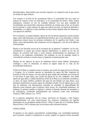 desembocadura, observándose una sucesión espacial y no temporal como la que ocurre
en cuerpos de agua lénticos.
Con respecto a la biota de los ecosistemas lóticos, la comunidad más rica, tanto en
número de especies como de individuos, es la comunidad del bentos. Sobre fondos
pedregosos, comunes en ríos de montaña (rhitron) vive una gran cantidad de
invertebrados que desarrollan estructuras disímiles de anclaje para evitar ser llevados
por la corriente y ciertas especies de algas que cubren las rocas, en forma de alfombra o
almohadilla, o se adhieren a ellas mediante un disco basal, dejando libre los filamentos,
con aspecto de cabellera.
Por el contrario, en fondos blandos, típicos de ríos de llanura (potamon) existen muchas
algas, sobre todo diatomeas con capacidad heterotrófica, que viven enterradas y realizan
migraciones diarias hacia los primeros milímetros de la superficie del fondo y una
fauna, cuyos representantes más conspicuos son los oligoquetos y las larvas de dípteros
Chironomidae.
Mucho se ha discutido acerca de la existencia de un plancton "verdadero" en los ríos.
Actualmente se acepta que existen especies planctónicas, al menos en los ríos de
llanura, de corriente más lenta y curso sinuoso, predominando las diatomeas, los
rotíferos y los copépodos ciclopoideos. Sin embargo, en ríos de montaña, donde la
velocidad de corriente es mucho mayor, el plancton es prácticamente nulo.
Muchas de las especies de peces de ambientes lóticos tienen hábitos alimentarios
ictiófagos y otras se alimentan, al menos en alguna etapa de su vida, de los
invertebrados bentónicos.
El Río de la Plata se comporta como un estuario, que recibe las aguas de los ríos Paraná,
y Uruguay. En el extremo opuesto se introducen las aguas del Mar Argentino de
acuerdo al ritmo de mareas, con una cuña de agua salada más profunda, por encima de
la cual fluye el agua dulce, que resulta del aporte de los ríos señalados. Este doble
aporte de agua dulce y salada transforma al Río de la Plata en un ambiente mixohalino,
es decir, de aguas salobres, producto del agua de mar diluida con agua dulce, cuya
principal característica es poseer aguas de salinidad variable. Era de esperar que en este
tipo de ambiente, con fluctuaciones marcadas de salinidad, la disponibilidad del
plancton como alimento para el pejerrey fuera escasa. Su versatilidad anatómica, sin
embargo, le permite cambiar su régimen y utilizar el llamado alimento de reemplazo o
de emergencia, constituido principalmente por moluscos como ítem dominante
(Cabrera, 1960; Cabrera et al., 1973).
En el pejerrey patagónico del río Limay, (provincia de Neuquén y Río Negro),
coincidentemente con estas observaciones, los moluscos constituyen las ingestas
dominantes de los ejemplares adultos (Ferriz, 1994), al igual que en el embalse Ramos
Mexía (Ferriz, 1987), mientras que los de menor talla consumen insectos.
CONCLUSION
El pejerrey es una especie esencialmente zooplanctófaga, con versatilidad anatómica
que le permite, cuando el zooplancton es escaso, ampliar su espectro trófico buscando
 