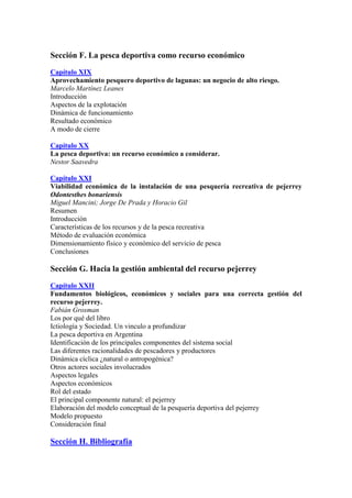 Sección F. La pesca deportiva como recurso económico
Capítulo XIX
Aprovechamiento pesquero deportivo de lagunas: un negocio de alto riesgo.
Marcelo Martínez Leanes
Introducción
Aspectos de la explotación
Dinámica de funcionamiento
Resultado económico
A modo de cierre
Capítulo XX
La pesca deportiva: un recurso económico a considerar.
Nestor Saavedra
Capítulo XXI
Viabilidad económica de la instalación de una pesquería recreativa de pejerrey
Odontesthes bonariensis
Miguel Mancini; Jorge De Prada y Horacio Gil
Resumen
Introducción
Características de los recursos y de la pesca recreativa
Método de evaluación económica
Dimensionamiento físico y económico del servicio de pesca
Conclusiones
Sección G. Hacia la gestión ambiental del recurso pejerrey
Capítulo XXII
Fundamentos biológicos, económicos y sociales para una correcta gestión del
recurso pejerrey.
Fabián Grosman
Los por qué del libro
Ictiología y Sociedad. Un vinculo a profundizar
La pesca deportiva en Argentina
Identificación de los principales componentes del sistema social
Las diferentes racionalidades de pescadores y productores
Dinámica cíclica ¿natural o antropogénica?
Otros actores sociales involucrados
Aspectos legales
Aspectos económicos
Rol del estado
El principal componente natural: el pejerrey
Elaboración del modelo conceptual de la pesquería deportiva del pejerrey
Modelo propuesto
Consideración final
Sección H. Bibliografía
 