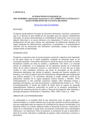 CAPITULO X
ALTERACIONES PATOLOGICAS
DEL PEJERREY (Odontesthes bonariensis C.) EN AMBIENTES NATURALES Y
BAJO CONDICIONES DE CULTIVO. REVISION.
NICOLÁS GARCÍA ROMERO.
RESUMEN
El pejerrey puede padecer una gama de afecciones bacterianas, micóticas y parasitarias
que no se desvían en gran medida de las descriptas para las especies mundialmente
cultivadas. Se destaca particularmente la sensibilidad de Odontesthes bonariensis para
adquirir infecciones y su escasa tolerancia a los tratamientos. El estrés es el principal
predisponente del pez para contraer una enfermedad. En poblaciones naturales de la
región pampeana las deformaciones esqueléticas, el parasitismo y la granulomatosis
sistémica son las alteraciones más fácilmente visualizadas, aunque su etiología no
siempre pueda ser determinada.
INTRODUCCION
El pejerrey se presenta como el recurso pesquero comercial y deportivo más importante
de las aguas dulces de la región pampeana, ocupando un destacado lugar en las
economías regionales. Esta especie autóctona es una de las pocas con las que se realiza
fecundación asistida con fines de siembra y repoblación. Este hecho y el mercado
interno ya establecido, es el fundamento de las esperanzas puestas en el desarrollo
futuro de un cultivo comercial extensivo o semi-intensivo. Es por ello que se debe
resaltar el valor estratégico intrínseco que posee la descripción de las posibles
alteraciones patológicas que afecten al pejerrey, causadas por factores naturales y/o
humanos, a los fines de generar parte de la información indispensable para implementar
una política pesquera y de acuicultura adecuada al estado sanitario actual de las
poblaciones naturales de la región pampeana (García Romero y Morales, 1997).
Afortunadamente se han realizado numerosos trabajos sobre histología normal y
patológica del pejerrey, así como de parasitosis y malformaciones (López et al., 1991).
Concomitantemente el interés del pueblo de Japón hacia la especie ha generado
emprendimientos intensivos comerciales de escala en su territorio, potenciando el
desarrollo de numerosas técnicas de cultivo y líneas de investigación sobre fisiología y
patología del pejerrey (Strüssmann y Takashima, 19891; 19892; Toda et al., 1998).
ORIGEN DE LAS ENFERMEDADES
La enfermedad es el resultado final de una interacción entre un agente nocivo, un
sistema biológico y el medio ambiente; por lo que para entender un proceso patológico,
hay que comprender todos los aspectos de la biología de las especies involucradas y con
particular énfasis en el medio ambiente donde se desarrolla el proceso. Conociendo el
origen de la enfermedad se puede hacer una primera clasificación entre enfermedades
infecciosas y no infecciosas. Entre las primeras se encuentran las que se desarrollan a
partir de la acción, individual o combinada, de agentes virales, bacterianos, micóticos y
parasitarios.
 