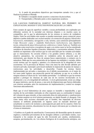 A- A partir de pescadores deportivos que transportan carnada viva y que al
finalizar la jornada es liberada.
B- Soltados o escapados desde acuarios o estaciones de piscicultura.
C- Transportados y liberados junto a otros organismos acuáticos.
LAS LAGUNAS PAMPASICAS, HABITAT NATURAL DEL PEJERREY: SU
EXPLOTACION, MANEJO Y EFECTOS POTENCIALES DE LA CARPA.
Estos cuerpos de agua de superficie variable y escasa profundidad, son explotados por
diferentes sectores de la sociedad con intereses dispares y en muchos casos no
compatibles, por lo que la administración de los mismos es motivo de verdaderos
litigios. Entre las actividades más usuales se pueden mencionar: pesca comercial, pesca
deportiva (ambas dedicadas casi exclusivamente a la extracción de pejerrey Odontesthes
bonariensis), motonáutica, navegación a vela, turismo, caza comercial (principalmente
Coipo Myocastor coipus y carpincho Hydrochoeris hydrochoerys), caza deportiva
(aves), extracción de junco Schoenoplectus californicus y totora Typha sp. También son
utilizadas como reservorios o receptores de agua y en ciertos casos se las ha considerado
sumideros de desechos líquidos (cloacales, industriales, y escorrentias urbanas). Poseen
también un importante valor turístico que no solo está dado por las variadas actividades
que se mencionaron. Su cercanía relativa a los grandes centros urbanos, y su alto
atractivo paisajístico, las convierten en verdaderos polos de atracción para el
miniturismo, que durante los fines de semana busca esparcimiento y contacto con la
naturaleza. Dado que los usos potenciales de las lagunas son múltiples y variados, deben
existir normas que los regulen y apunten a la conservación de la integridad de estos
ecosistemas. En la provincia de Buenos Aires esta tarea ha sido llevada adelante por
iniciativa privada, municipal y provincial mediante la imposición de pautas de manejo y
restricciones para las actividades a desarrollar. Cuando las mismas fueron
implementadas por privados o municipios sin el debido asesoramiento, en el mejor de
los casos pudo lograrse una protección parcial del ambiente ya que no se evalúa de
ninguna manera el efecto de las “actividades permitidas”. Lo habitual es que las normas
apunten a proteger los intereses de cada uno de los sectores involucrados en la
explotación y no a la integridad del ambiente. A nivel gubernamental, existe un código
de aguas interiores, una ley de pesca, y una serie de disposiciones que fueron elaboradas
con criterios acertados, pero los mecanismos de implementación y control no siempre
funcionan adecuadamente.
Dado que el nivel hidrométrico de estos espejos es inestable e impredecible, y que
muchas de las actividades realizadas en ellas requieren para su continuidad el manejo
del volumen de agua retenido, se han construido obras de endicamiento y canalizaciones
que intentan asegurar un nivel mínimo permanente, un rápido llenado y/o desagote. Esta
como tantas otras acciones efectuadas por el hombre, han impactado de diversas
maneras al ambiente produciendo en algunos casos un marcado deterioro que
actualmente es motivo de reclamos y preocupación por parte de los usuarios. Entre los
fenómenos más notorios, discutiremos los tres de mayor relevancia por su relación con
el tema en tratamiento:
1-Cambios en el grado de eutrofización: Consecuencia del desmedido aporte de materia
orgánica y nutrientes provenientes de los desagües urbanos y actividades rurales, cuyo
transporte a los cuerpos de agua ha sido favorecido por canales, entubamientos,
acequias, pavimentación, etc. Los efectos biológicos de la eutrofización antrópica, son
 