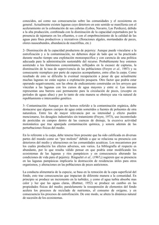 conocidos, así como sus consecuencias sobre las comunidades y el ecosistema en
general. Actualmente existen lagunas cuyo deterioro en este sentido se manifiesta con el
aceleramiento en la colmatación de sus cubetas (Lobos, Navarro, Las Perdices), debido
a la alta producción, combinada con la disminución de la capacidad exportadora por la
presencia de tajamares en los efluentes, o con el empobrecimiento de la calidad de las
aguas para fines productivos y recreativos (floraciones algales, mortandades de peces,
olores nauseabundos, abundancia de macrófitas, etc.)
2- Disminución de la capacidad productora de pejerrey: Aunque puede vincularse a la
eutrofización y a la contaminación, no debemos dejar de lado que se ha practicado
durante mucho tiempo una explotación monoespecífica y con carencia de una política
adecuada para la administración sustentable del recurso. Probablemente hoy estemos
asistiendo a los fenómenos concomitantes, reflejados en la escasez de capturas, la
disminución de la tasa de supervivencia de las poblaciones (Freyre et al., 1987) y su
consecuente reemplazo por parte de especies acompañantes, entre ellas la carpa. Como
resultado de esto se dificulta la eventual recuperación a pesar de que actualmente
muchas lagunas no están sujetas a explotación pesquera. Otro factor que podría estar
operando negativamente, son las obras de endicamiento construidas en los arroyos que
vinculan a las lagunas con los cursos de agua mayores y entre sí. Las mismas
representan una barrera casi permanente para la circulación de peces, (excepto en
períodos de aguas altas) y por lo tanto de esta manera se obstruye una vía natural de
repoblamiento e intercambio genético.
3- Contaminación: Aunque ya nos hemos referido a la contaminación orgánica, debe
destacarse que algunos cuerpos de agua están sometidos a fuentes de poluentes de otra
naturaleza. Entre los de mayor relevancia por su intensidad y efecto pueden
mencionarse, los desagües industriales sin tratamiento (Freyre, 1973), uso incontrolado
de pesticidas en campos dentro de las cuencas de drenaje, la excesiva actividad
motonáutica que trae aparejada contaminación química, y sonora además de las
perturbaciones físicas del medio.
En lo referente a la carpa, debe tenerse bien presente que ha sido calificada en diversas
partes del mundo como un “pez molesto” debido a que se relaciona su presencia con
deterioros del medio y alteraciones en las comunidades acuáticas. Los mecanismos por
los cuales produciría los efectos adversos, son varios. La bibliografía al respecto es
abundante, por lo que resulta válido pensar en que podría estar modificando los
ecosistemas de las lagunas y ríos pampásicos y en consecuencia alterando las
condiciones de vida para el pejerrey. Ringuelet et al., (19672) sugieren que su presencia
en las lagunas pampásicas implicaría la destrucción de residencias útiles para otros
organismos, y alteraciones en las poblaciones de peces autóctonos.
La conducta alimentaria de la especie, se basa en la remoción de la capa superficial del
fondo, esto trae consecuencias que impactan de diferente manera a la comunidad. En
principio se produce un incremento en la turbidez, y como el agua turbia absorbe mas
calor y luz que las aguas claras, (Ruttner, 1952) se produce un cambio en las
propiedades físicas del medio; paralelamente la resuspensión de elementos del fondo
acelera los procesos de reciclado de nutrientes, el consumo de oxígeno, y en
consecuencia los procesos de eutrofización. De este modo, se altera la dinámica natural
de sucesión de los ecosistemas.
 