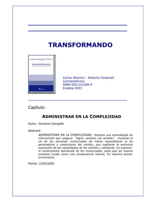_____________________________
_____________________________
TRANSFORMANDO
Carlos Altschul – Roberto Carbonell
(compiladores)
ISBN 950-231289-9
Eudeba 2003
____________________________________
Capítulo:
ADMINISTRAR EN LA COMPLEJIDAD
Autor: Gustavo Giorgetti
Abstract:
ADMINISTRAR EN LA COMPLEJIDAD: Muestra una metodología de
intervención que asegura “lograr cambios con sentido”, mutando el
rol de las personas involucradas de meros espectadores al de
generadores y conductores del cambio, que mediante la exclusiva
exposición de las necesidades de los clientes y utilizando, sin exponer,
el conocimiento distribuido de los involucrados, logra que los nuevos
procesos surjan como una consecuencia natural, sin siquiera pensar
en procesos.
Fecha: 2/04/2002
 