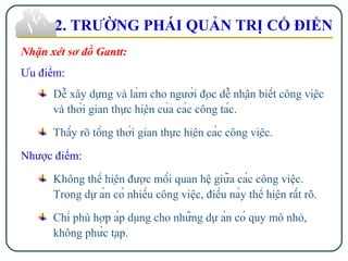 Nhận xét sơ đồ Gantt:
Ưu điểm:
Dễ xây dựng và làm cho người đọc dễ nhận biết công việc
và thời gian thực hiện của các công tác.
Thấy rõ tổng thời gian thực hiện các công việc.
Nhược điểm:
Không thể hiện được mối quan hệ giữa các công việc.
Trong dự án có nhiều công việc, điều này thể hiện rất rõ.
Chỉ phù hợp áp dụng cho những dự án có quy mô nhỏ,
không phức tạp.
2. TRƯỜNG PHÁI QUẢN TRỊ CỔ ĐIỂN
 