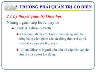 2. TRƯỜNG PHÁI QUẢN TRỊ CỔ ĐIỂN
2.1 Lý thuyết quản trị khoa học
Những người tiếp bước Taylor
Frank & Lillian Gibreth :
Khác quan điểm với Taylor, tăng năng suất lao
động bằng cách giảm các tác động thừa (ví dụ về
thao tác của người thợ xây).
Lillian Gibreth: Người đầu tiên đề cập đến vấn đề
tâm lý của người lao động.
 
