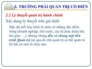 2.2 Lý thuyết quản trị hành chính
Xây dựng lý thuyết trên giả thiết:
Mặc dù mỗi loại hình tổ chức có những đặc điểm
riêng (doanh nghiệp, nhà nước, các tổ chức đoàn thể,
tôn giáo …), nhưng chúng đều có chung một tiến
trình Quản trị mà qua đó nhà quản trị có thể quản trị
tốt bất cứ một tổ chức nào.
2. TRƯỜNG PHÁI QUẢN TRỊ CỔ ĐIỂN
 