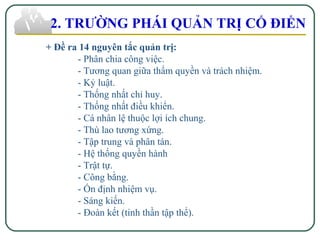 + Đề ra 14 nguyên tắc quản trị:
- Phân chia công việc.
- Tương quan giữa thẩm quyền và trách nhiệm.
- Kỷ luật.
- Thống nhất chỉ huy.
- Thống nhất điều khiển.
- Cá nhân lệ thuộc lợi ích chung.
- Thù lao tương xứng.
- Tập trung và phân tán.
- Hệ thống quyền hành
- Trật tự.
- Công bằng.
- Ổn định nhiệm vụ.
- Sáng kiến.
- Đoàn kết (tinh thần tập thể).
2. TRƯỜNG PHÁI QUẢN TRỊ CỔ ĐIỂN
 