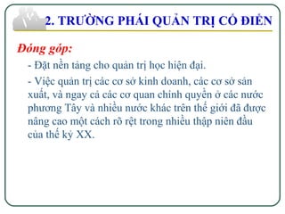2. TRƯỜNG PHÁI QUẢN TRỊ CỔ ĐIỂN
Đóng góp:
- Đặt nền tảng cho quản trị học hiện đại.
- Việc quản trị các cơ sở kinh doanh, các cơ sở sản
xuất, và ngay cả các cơ quan chính quyền ở các nước
phương Tây và nhiều nước khác trên thế giới đã được
nâng cao một cách rõ rệt trong nhiều thập niên đầu
của thế kỷ XX.
 