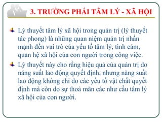 Lý thuyết tâm lý xã hội trong quản trị (lý thuyết
tác phong) là những quan niệm quản trị nhấn
mạnh đến vai trò của yếu tố tâm lý, tình cảm,
quan hệ xã hội của con người trong công việc.
Lý thuyết này cho rằng hiệu quả của quản trị do
năng suất lao động quyết định, nhưng năng suất
lao động không chỉ do các yếu tố vật chất quyết
định mà còn do sự thoả mãn các như cầu tâm lý
xã hội của con người.
3. TRƯỜNG PHÁI TÂM LÝ - XÃ HỘI
 
