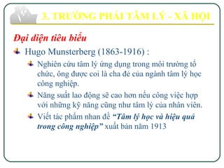 Đại diện tiêu biểu
Hugo Munsterberg (1863-1916) :
Nghiên cứu tâm lý ứng dụng trong môi trường tổ
chức, ông được coi là cha đẻ của ngành tâm lý học
công nghiệp.
Năng suất lao động sẽ cao hơn nếu công việc hợp
với những kỹ năng cũng như tâm lý của nhân viên.
Viết tác phẩm nhan đề “Tâm lý học và hiệu quả
trong công nghiệp” xuất bản năm 1913
3. TRƯỜNG PHÁI TÂM LÝ - XÃ HỘI
 