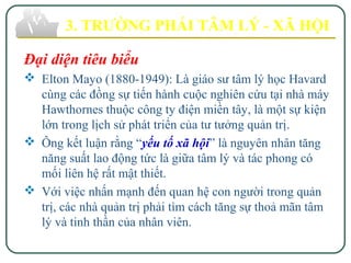 Đại diện tiêu biểu
 Elton Mayo (1880-1949): Là giáo sư tâm lý học Havard
cùng các đồng sự tiến hành cuộc nghiên cứu tại nhà máy
Hawthornes thuộc công ty điện miền tây, là một sự kiện
lớn trong lịch sử phát triển của tư tưởng quản trị.
 Ông kết luận rằng “yếu tố xã hội” là nguyên nhân tăng
năng suất lao động tức là giữa tâm lý và tác phong có
mối liên hệ rất mật thiết.
 Với việc nhấn mạnh đến quan hệ con người trong quản
trị, các nhà quản trị phải tìm cách tăng sự thoả mãn tâm
lý và tinh thần của nhân viên.
3. TRƯỜNG PHÁI TÂM LÝ - XÃ HỘI
 