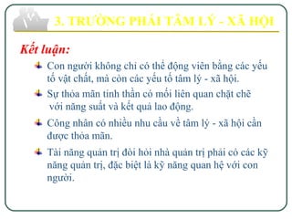 3. TRƯỜNG PHÁI TÂM LÝ - XÃ HỘI
Kết luận:
Con người không chỉ có thể động viên bằng các yếu
tố vật chất, mà còn các yếu tố tâm lý - xã hội.
Sự thỏa mãn tinh thần có mối liên quan chặt chẽ
với năng suất và kết quả lao động.
Công nhân có nhiều nhu cầu về tâm lý - xã hội cần
được thỏa mãn.
Tài năng quản trị đòi hỏi nhà quản trị phải có các kỹ
năng quản trị, đặc biệt là kỹ năng quan hệ với con
người.
 
