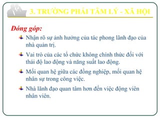Đóng góp:
Nhận rõ sự ảnh hưởng của tác phong lãnh đạo của
nhà quản trị.
Vai trò của các tổ chức không chính thức đối với
thái độ lao động và năng suất lao động.
Mối quan hệ giữa các đồng nghiệp, mối quan hệ
nhân sự trong công việc.
Nhà lãnh đạo quan tâm hơn đến việc động viên
nhân viên.
3. TRƯỜNG PHÁI TÂM LÝ - XÃ HỘI
 