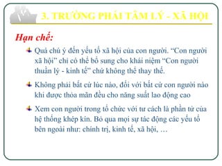 3. TRƯỜNG PHÁI TÂM LÝ - XÃ HỘI
Hạn chế:
Quá chú ý đến yếu tố xã hội của con người. “Con người
xã hội” chỉ có thể bổ sung cho khái niệm “Con người
thuần lý - kinh tế” chứ không thể thay thế.
Không phải bất cứ lúc nào, đối với bất cứ con người nào
khi được thỏa mãn đều cho năng suất lao động cao
Xem con người trong tổ chức với tư cách là phần tử của
hệ thống khép kín. Bỏ qua mọi sự tác động các yếu tố
bên ngoài như: chính trị, kinh tế, xã hội, …
 