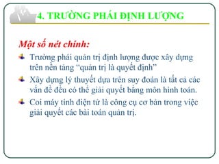 Một số nét chính:
Trường phái quản trị định lượng được xây dựng
trên nền tảng “quản trị là quyết định”
Xây dựng lý thuyết dựa trên suy đoán là tất cả các
vấn đề đều có thể giải quyết bằng môn hình toán.
Coi máy tính điện tử là công cụ cơ bản trong việc
giải quyết các bài toán quản trị.
4. TRƯỜNG PHÁI ĐỊNH LƯỢNG
 