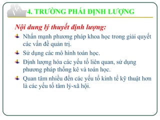 4. TRƯỜNG PHÁI ĐỊNH LƯỢNG
Nội dung lý thuyết định lượng:
Nhấn mạnh phương pháp khoa học trong giải quyết
các vấn đề quản trị.
Sử dụng các mô hình toán học.
Định lượng hóa các yếu tố liên quan, sử dụng
phương pháp thống kê và toán học.
Quan tâm nhiều đến các yếu tố kinh tế kỹ thuật hơn
là các yếu tố tâm lý-xã hội.
 