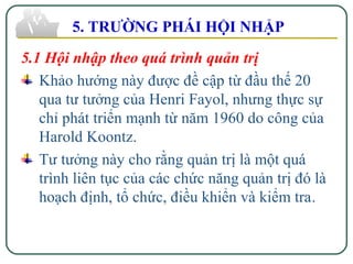 5.1 Hội nhập theo quá trình quản trị
Khảo hướng này được đề cập từ đầu thế 20
qua tư tưởng của Henri Fayol, nhưng thực sự
chỉ phát triển mạnh từ năm 1960 do công của
Harold Koontz.
Tư tưởng này cho rằng quản trị là một quá
trình liên tục của các chức năng quản trị đó là
hoạch định, tổ chức, điều khiển và kiểm tra.
5. TRƯỜNG PHÁI HỘI NHẬP
 