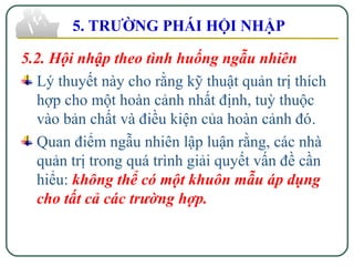 5.2. Hội nhập theo tình huống ngẫu nhiên
Lý thuyết này cho rằng kỹ thuật quản trị thích
hợp cho một hoàn cảnh nhất định, tuỳ thuộc
vào bản chất và điều kiện của hoàn cảnh đó.
Quan điểm ngẫu nhiên lập luận rằng, các nhà
quản trị trong quá trình giải quyết vấn đề cần
hiểu: không thể có một khuôn mẫu áp dụng
cho tất cả các trường hợp.
5. TRƯỜNG PHÁI HỘI NHẬP
 
