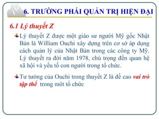 6.1 Lý thuyết Z
Lý thuyết Z được một giáo sư người Mỹ gốc Nhật
Bản là William Ouchi xây dựng trên cơ sở áp dụng
cách quản lý của Nhật Bản trong các công ty Mỹ.
Lý thuyết ra đời năm 1978, chú trọng đến quan hệ
xã hội và yếu tố con người trong tổ chức.
Tư tưởng của Ouchi trong thuyết Z là đề cao vai trò
tập thể trong môt tổ chức
6. TRƯỜNG PHÁI QUẢN TRỊ HIỆN ĐẠI
 