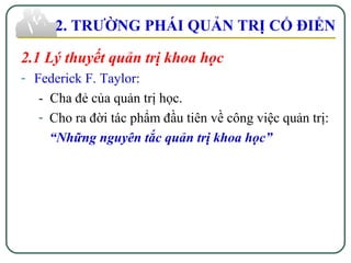 2.1 Lý thuyết quản trị khoa học
- Federick F. Taylor:
- Cha đẻ của quản trị học.
- Cho ra đời tác phẩm đầu tiên về công việc quản trị:
“Những nguyên tắc quản trị khoa học”
2. TRƯỜNG PHÁI QUẢN TRỊ CỔ ĐIỂN
 